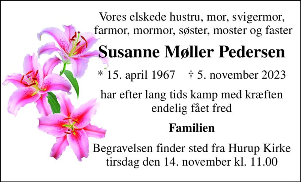 Vores elskede hustru, mor, svigermor,  farmor, mormor, søster, moster og faster 
Susanne Møller Pedersen 
*​​ 15. april 1967​​    †​​ 5. november 2023 
har efter lang tids kamp med kræften endelig fået fred 
Familien 
Begravelsen​​ finder sted fra Hurup Kirke​​ tirsdag den 14. november​​ kl. 11.00