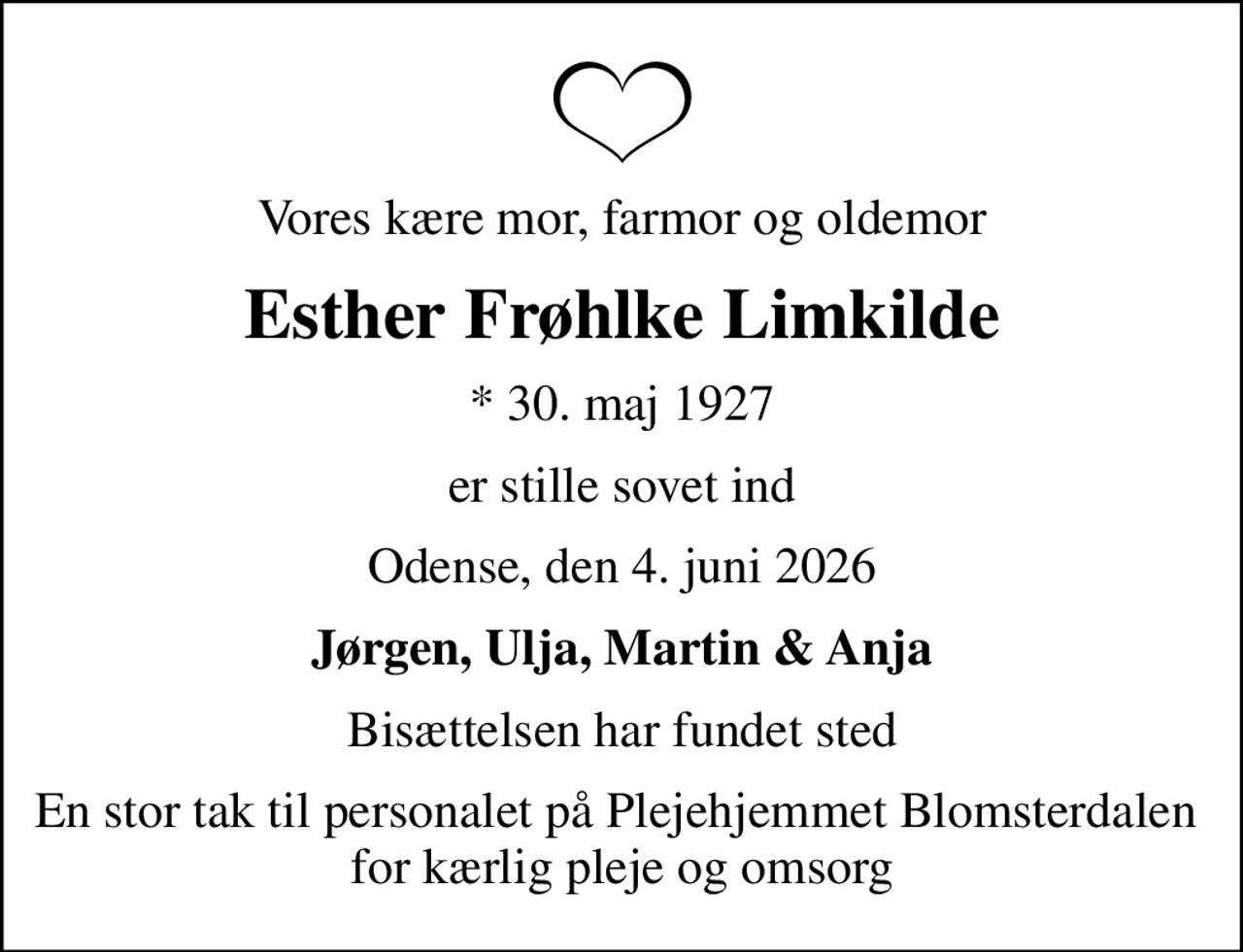 Vores kære mor, farmor og oldemor
Esther Frøhlke Limkilde
* 30. maj 1927
er stille sovet ind
Odense, den 4. juni 2026
Jørgen, Ulja, Martin & Anja
Bisættelsen har fundet sted
En stor tak til personalet på Plejehjemmet Blomsterdalen  for kærlig pleje og omsorg