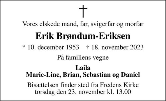 Vores elskede mand, far, svigerfar og morfar
Erik Brøndum-Eriksen
* 10. december 1953    &#x271d; 18. november 2023
På familiens vegne
Laila Marie-Line, Brian, Sebastian og Daniel
Bisættelsen finder sted fra Fredens Kirke  torsdag den 23. november kl. 13.00