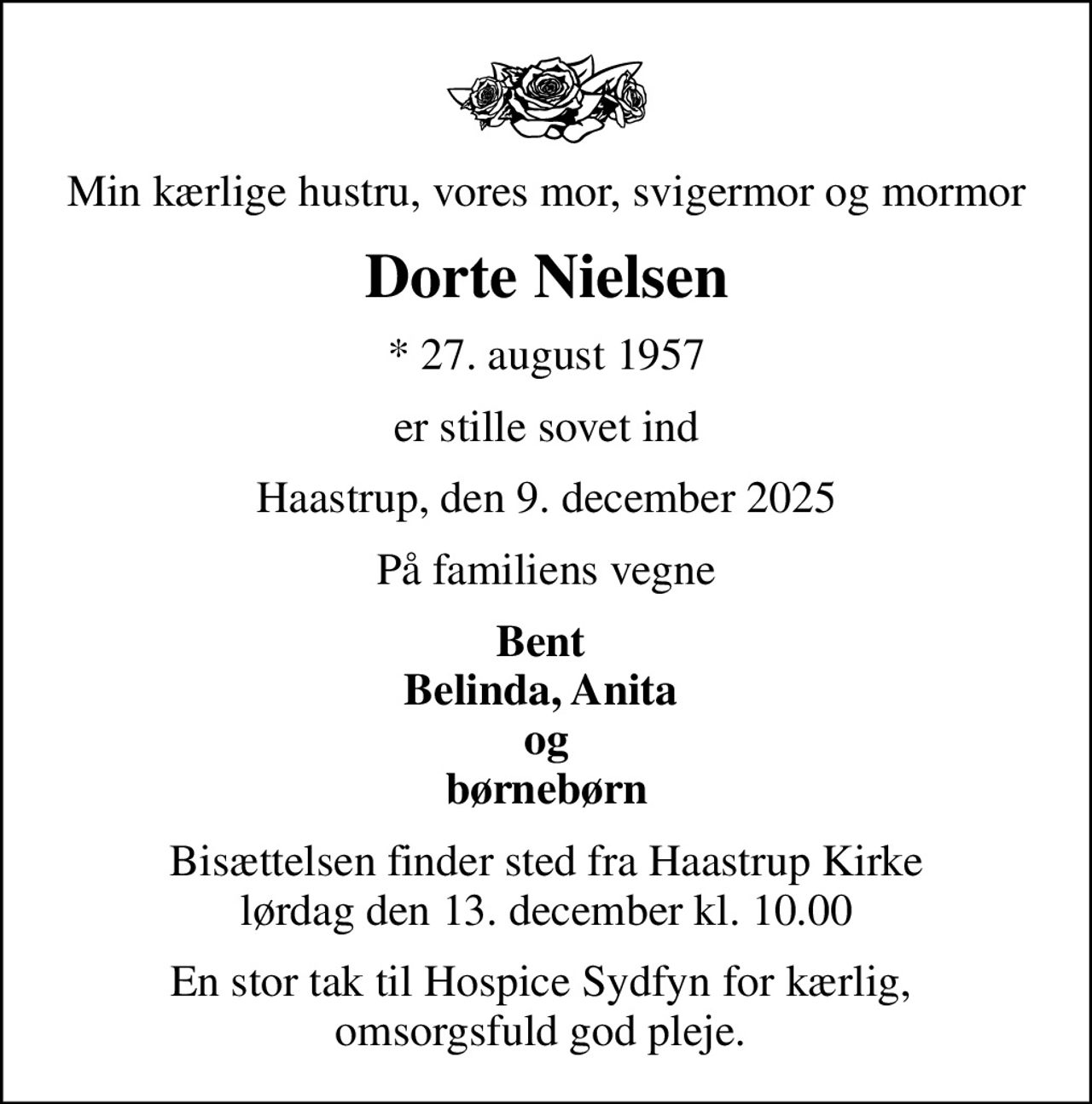 Min kærlige hustru, vores mor, svigermor og mormor
Dorte Nielsen
* 27. august 1957
er stille sovet ind
Haastrup, den 9. december 2025
På familiens vegne
Bent  Belinda, Anita  og  børnebørn 
Bisættelsen finder sted fra Haastrup Kirke  lørdag den 13. december kl. 10.00 
En stor tak til Hospice Sydfyn for kærlig,  omsorgsfuld god pleje.