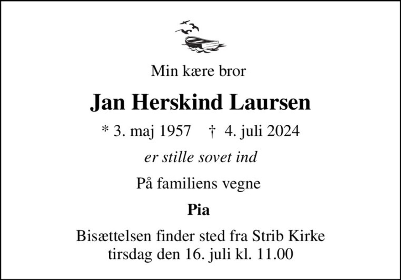 Min kære bror 
Jan Herskind Laursen
* 3. maj 1957    ✝ 4. juli 2024
er stille sovet ind
På familiens vegne 
Pia 
Bisættelsen finder sted fra Strib Kirke  tirsdag den 16. juli kl. 11.00