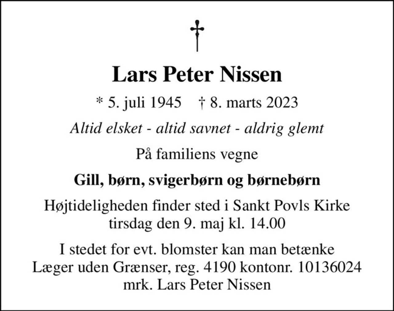 Lars Peter Nissen
* 5. juli 1945    ✝ 8. marts 2023
Altid elsket - altid savnet - aldrig glemt
På familiens vegne
Gill, børn, svigerbørn og børnebørn
Højtideligheden finder sted i Sankt Povls Kirke  tirsdag den 9. maj kl. 14.00 
I stedet for evt. blomster kan man betænke
					Læger uden Grænser reg.4190kontonr.10136024mrk. Lars Peter
					Nissen