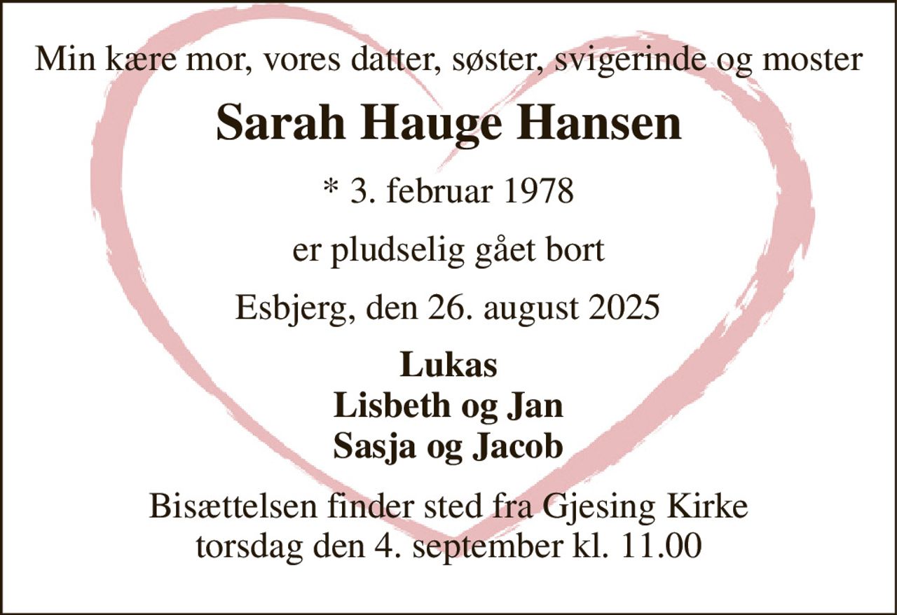 Min kære mor, vores datter, søster, svigerinde og moster 
Sarah Hauge Hansen 
*​ 3. februar 1978 
er pludselig gået bort 
Esbjerg, den 26. august 2025 
Lukas Lisbeth og Jan Sasja og Jacob 
Bisættelsen​ finder sted fra Gjesing Kirke​ torsdag den 4. september​ kl. 11.00