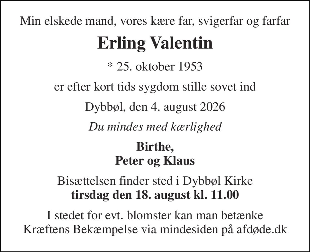 Min elskede mand, vores kære far, svigerfar og farfar 
Erling Valentin 
* 25. oktober 1953 
er efter kort tids sygdom stille sovet ind 
Dybbøl, den 4. august 2026 
Du mindes med kærlighed 
Birthe, Peter og Klaus 
Bisættelsen finder sted i Dybbøl Kirke tirsdag den 18. august kl. 11.00 
I stedet for evt. blomster kan man betænke Kræftens Bekæmpelse via mindesiden på afdøde.dk