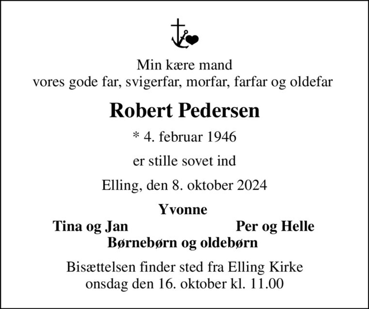 Min kære mand vores gode far, svigerfar, morfar, farfar og oldefar 
Robert Pedersen
* 4. februar 1946
er stille sovet ind
Elling, den 8. oktober 2024
Yvonne 
Tina og Jan 
Per og Helle 
Bisættelsen finder sted fra Elling Kirke  onsdag den 16. oktober kl. 11.00