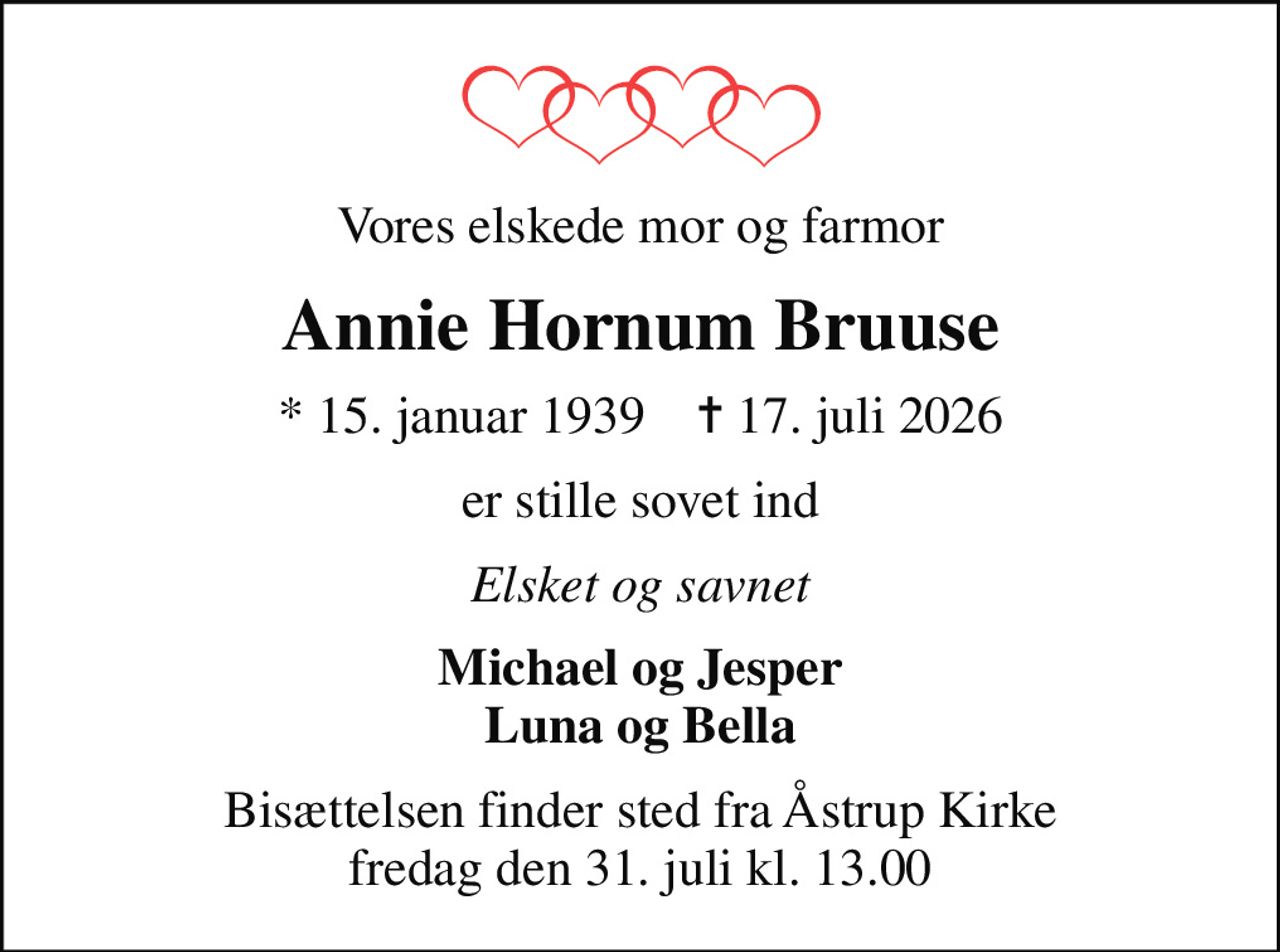 Vores elskede mor og farmor
Annie Hornum Bruuse
* 15. januar 1939    ✝ 17. juli 2026
er stille sovet ind
Elsket og savnet
Michael og Jesper Luna og Bella
Bisættelsen finder sted fra Åstrup Kirke  fredag den 31. juli kl. 13.00