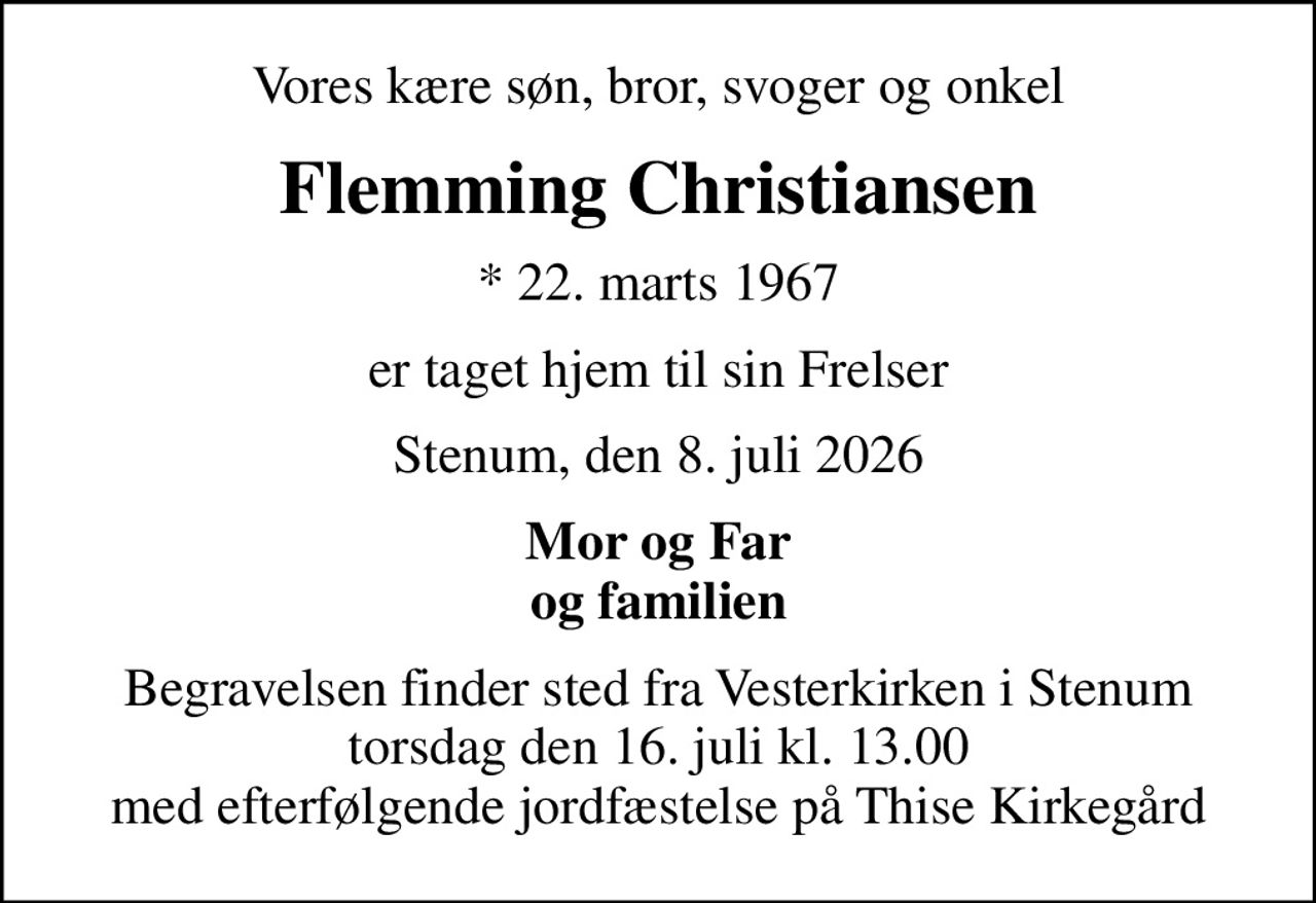 Vores kære søn, bror, svoger og onkel
Flemming Christiansen
* 22. marts 1967
er taget hjem til sin Frelser
Stenum, den 8. juli 2026
Mor og Far og familien
Begravelsen finder sted fra Vesterkirken i Stenum torsdag den 16. juli kl. 13.00 med efterfølgende jordfæstelse på Thise Kirkegård