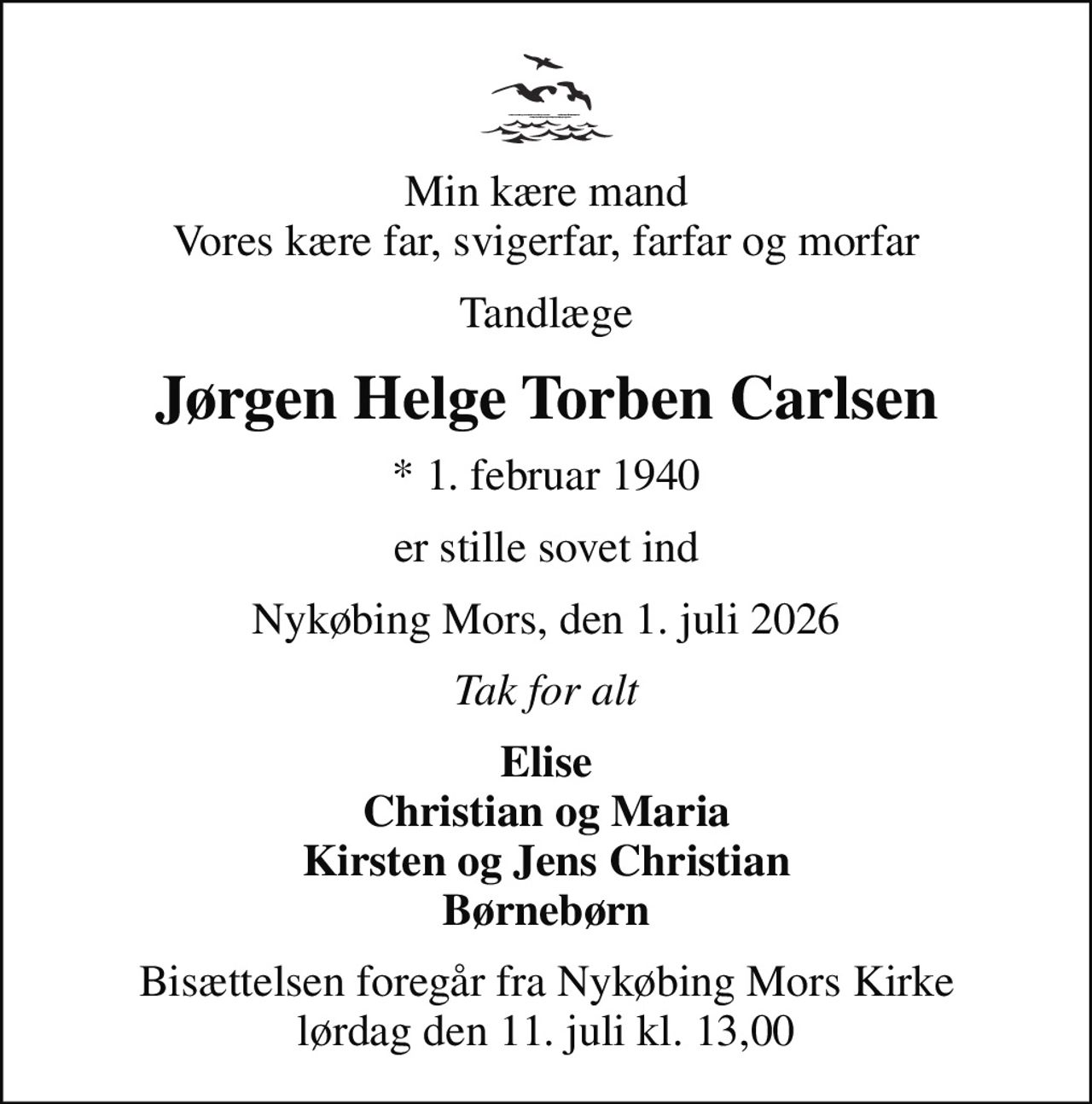 Min kære mand Vores kære far, svigerfar, farfar og morfar
Tandlæge
Jørgen Helge Torben Carlsen
* 1. februar 1940
er stille sovet ind
Nykøbing Mors, den 1. juli 2026
Tak for alt
Elise Christian og Maria Kirsten og Jens Christian Børnebørn
Bisættelsen foregår fra Nykøbing Mors Kirke lørdag den 11. juli kl. 13,00