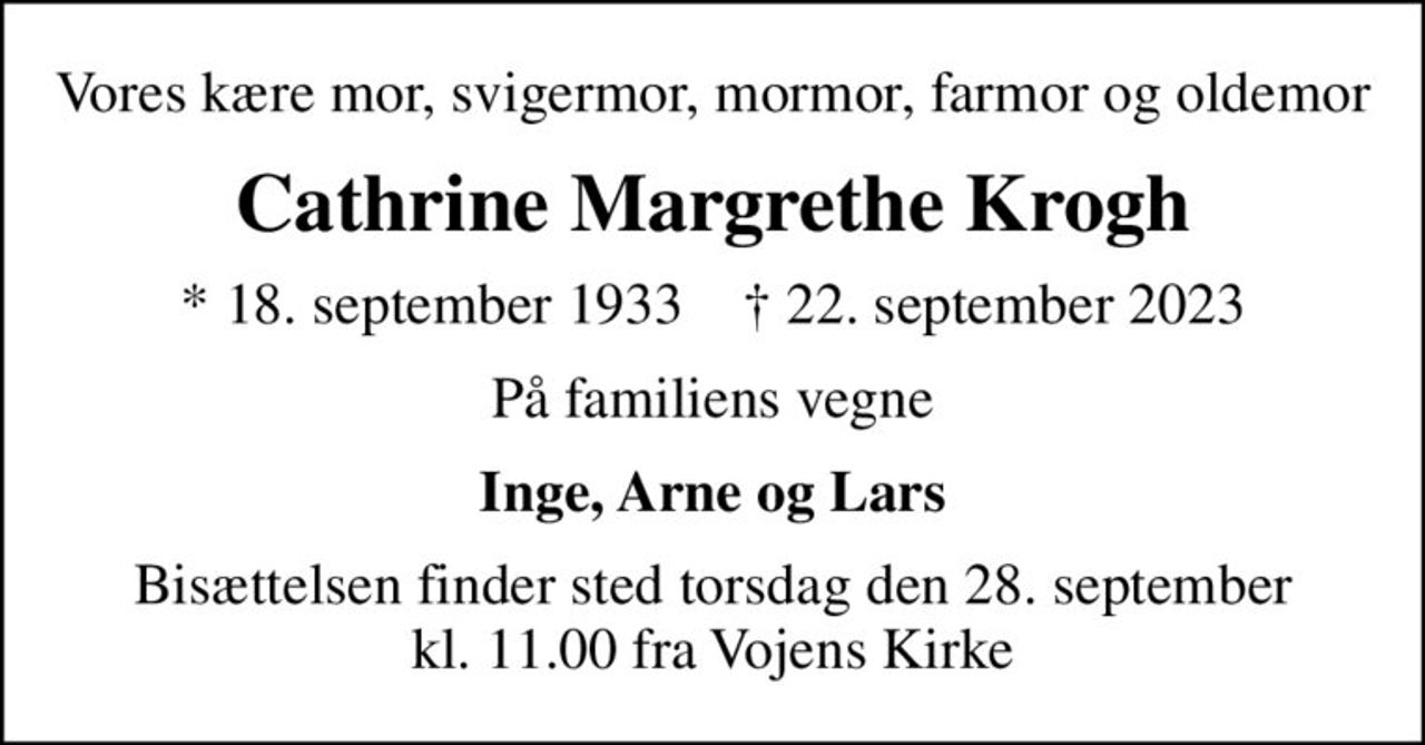 Vores kære mor, svigermor, mormor, farmor og oldemor
Cathrine Margrethe Krogh
* 18. september 1933    ✝ 22. september 2023
På familiens vegne
Inge, Arne og Lars
Bisættelsen finder sted torsdag den 28. september kl. 11.00 fra Vojens Kirke