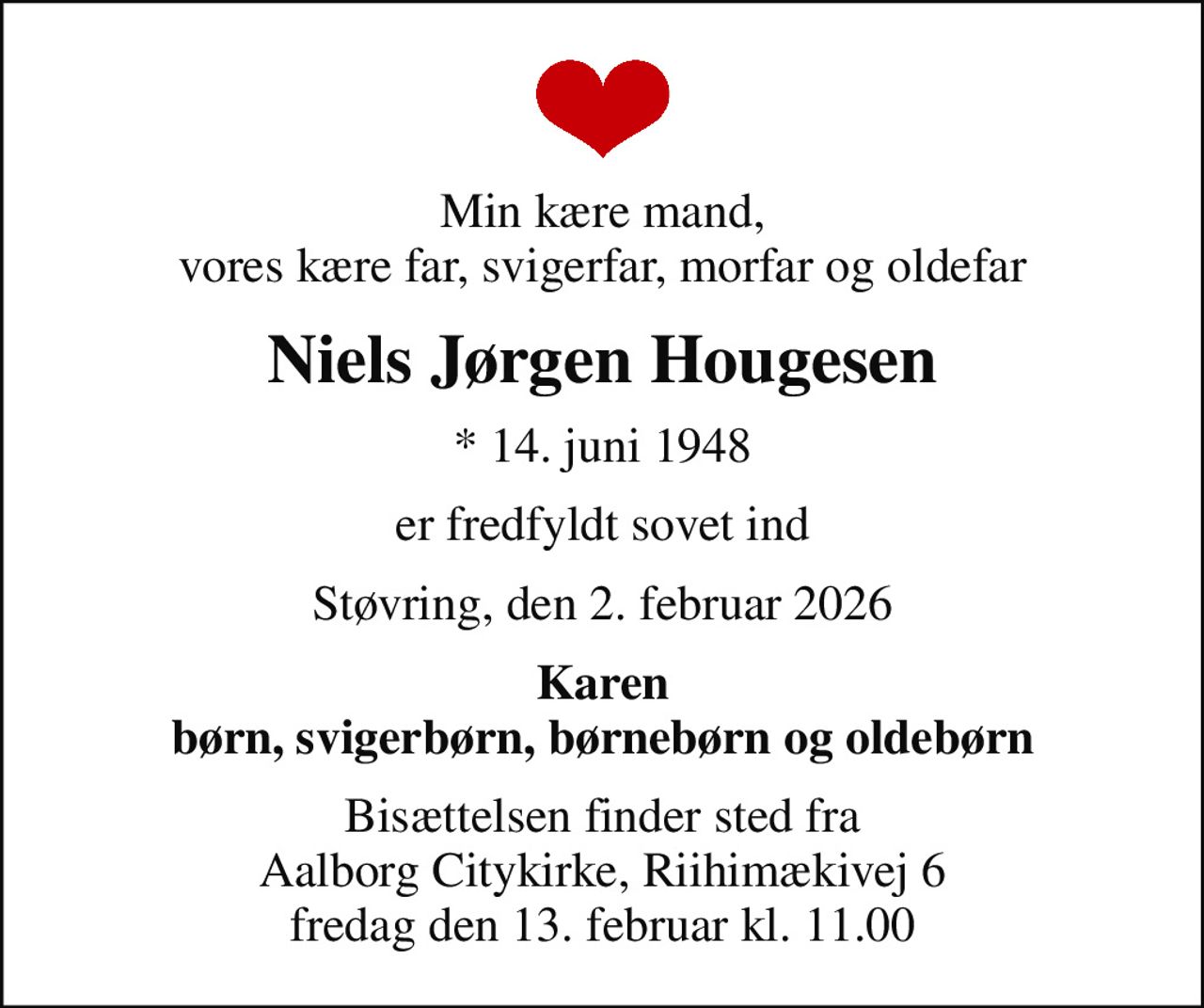Min kære mand, vores kære far, svigerfar, morfar og oldefar
Niels Jørgen Hougesen
* 14. juni 1948
er fredfyldt sovet ind
Støvring, den 2. februar 2026
Karen børn, svigerbørn, børnebørn og oldebørn
Bisættelsen finder sted fra Aalborg Citykirke, Riihimækivej 6 fredag den 13. februar kl. 11.00
