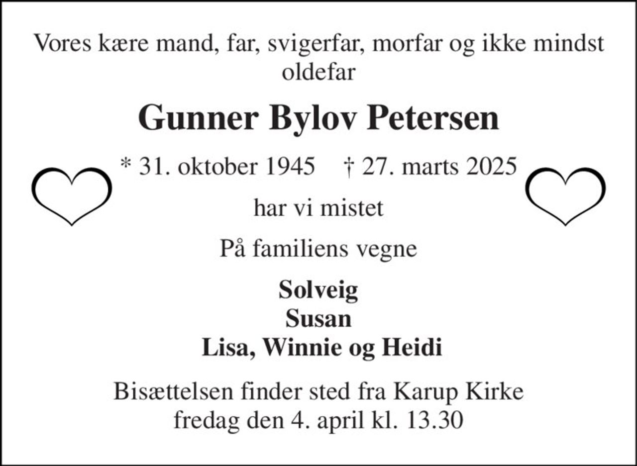 Vores kære mand, far, svigerfar, morfar og ikke mindst oldefar 
Gunner Bylov Petersen 
*​ 31. oktober 1945​    †​ 27. marts 2025 
har vi mistet 
På familiens vegne 
Solveig Susan  Lisa, Winnie og Heidi 
Bisættelsen​ finder sted fra Karup Kirke​ fredag den 4. april​ kl. 13.30