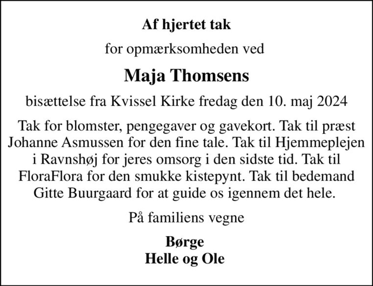Af hjertet tak
for opmærksomheden ved 
Maja Thomsens
bisættelse fra Kvissel Kirke fredag den 10. maj 2024
Tak for blomster, pengegaver og gavekort. Tak til præst Johanne Asmussen for den fine tale. Tak til Hjemmeplejen i Ravnshøj for jeres omsorg i den sidste tid. Tak til FloraFlora for den smukke kistepynt. Tak til bedemand Gitte Buurgaard for at guide os igennem det hele. 
På familiens vegne
Børge  Helle og Ole