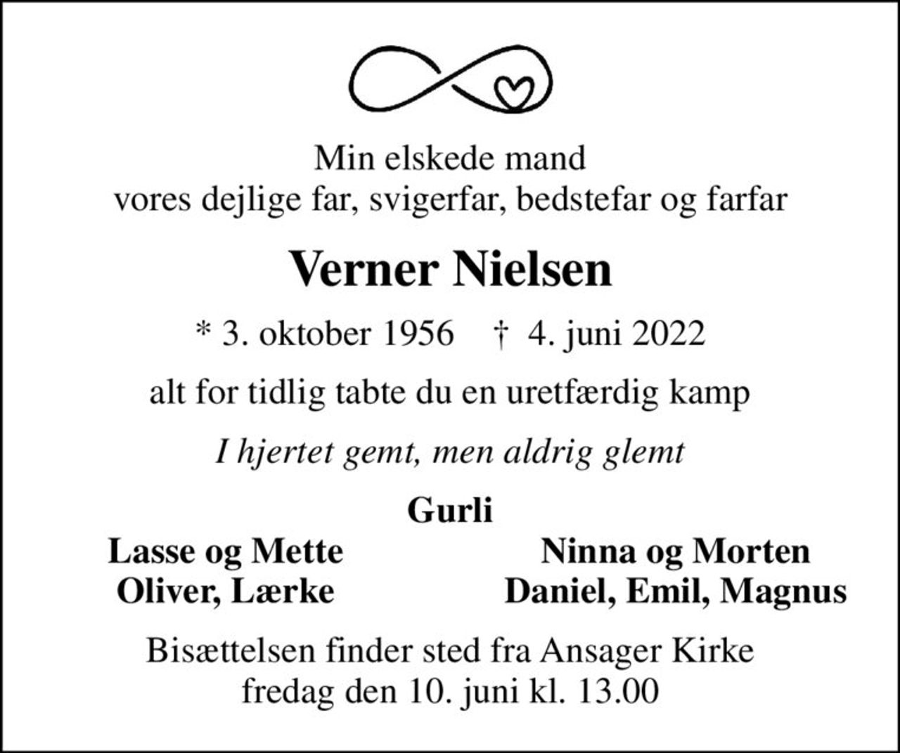 Min elskede mand vores dejlige far, svigerfar, bedstefar og farfar
Verner Nielsen
* 3. oktober 1956    ✝ 4. juni 2022
alt for tidlig tabte du en uretfærdig kamp
I hjertet gemt, men aldrig glemt
Gurli
Lasse og Mette
Ninna og Morten
Oliver, Lærke
Daniel, Emil, Magnus
Bisættelsen finder sted fra Ansager Kirke  fredag den 10. juni kl. 13.00