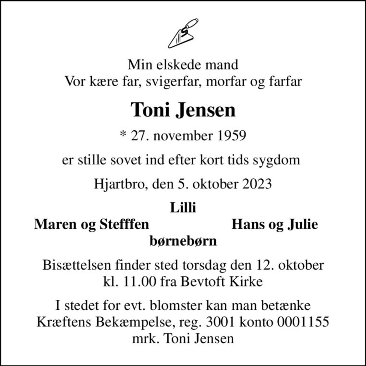 Min elskede mand Vor kære far, svigerfar, morfar og farfar
Toni Jensen
* 27. november 1959
er stille sovet ind efter kort tids sygdom 
Hjartbro, den 5. oktober 2023
Lilli
Maren og Stefffen
Hans og Julie
Bisættelsen finder sted torsdag den 12. oktober kl. 11.00 fra Bevtoft Kirke
I stedet for evt. blomster kan man betænke
					Kræftens Bekæmpelse reg.3001konto0001155mrk. Toni
					Jensen