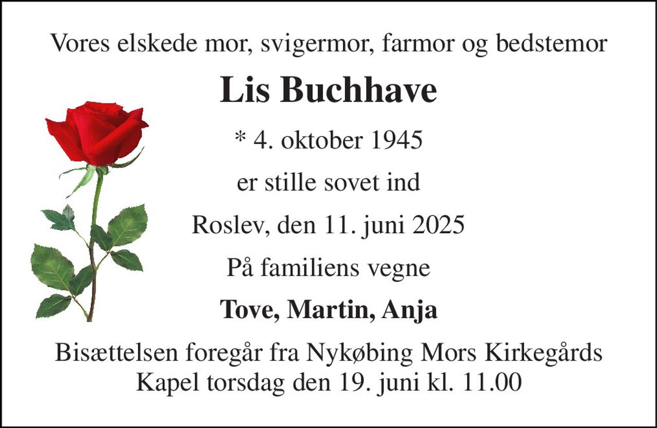 Vores elskede mor, svigermor, farmor og bedstemor 
Lis Buchhave 
*​ 4. oktober 1945 
er stille sovet ind 
Roslev, den 11. juni 2025 
På familiens vegne 
Tove, Martin, Anja 
Bisættelsen​ foregår fra Nykøbing Mors Kirkegårds​ Kapel torsdag den 19. juni​ kl. 11.00