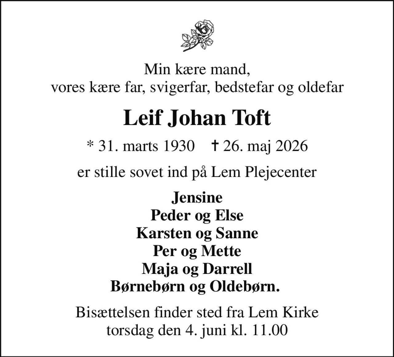 Min kære mand, vores kære far, svigerfar, bedstefar og oldefar
Leif Johan Toft
* 31. marts 1930    ✝ 26. maj 2026
er stille sovet ind på Lem Plejecenter
Jensine Peder og Else Karsten og Sanne Per og Mette Maja og Darrell Børnebørn og Oldebørn. 
Bisættelsen finder sted fra Lem Kirke  torsdag den 4. juni kl. 11.00