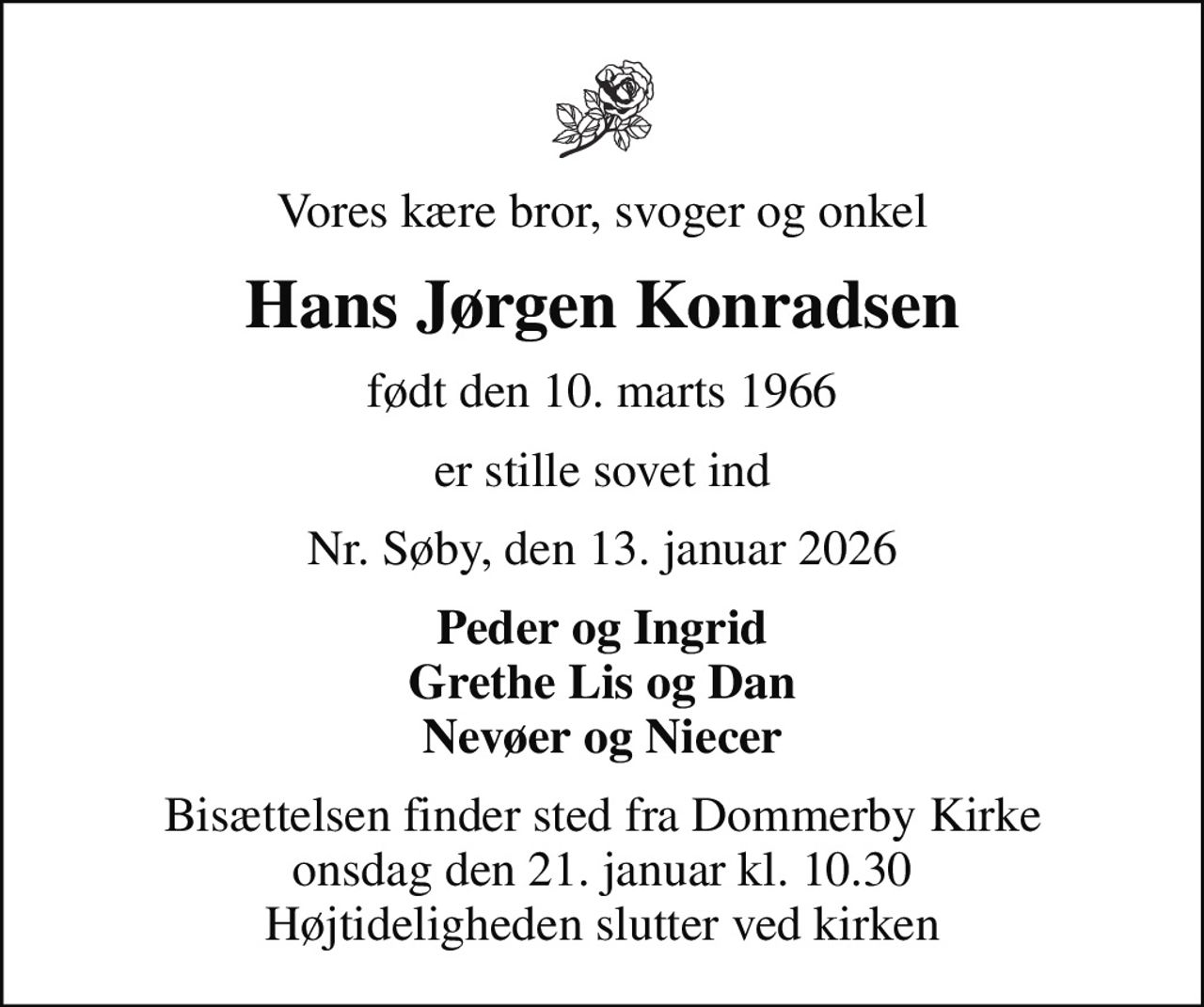 Vores kære bror, svoger og onkel
Hans Jørgen Konradsen
født den 10. marts 1966
er stille sovet ind
Nr. Søby, den 13. januar 2026
Peder og Ingrid Grethe Lis og Dan Nevøer og Niecer
Bisættelsen finder sted fra Dommerby Kirke  onsdag den 21. januar kl. 10.30  Højtideligheden slutter ved kirken