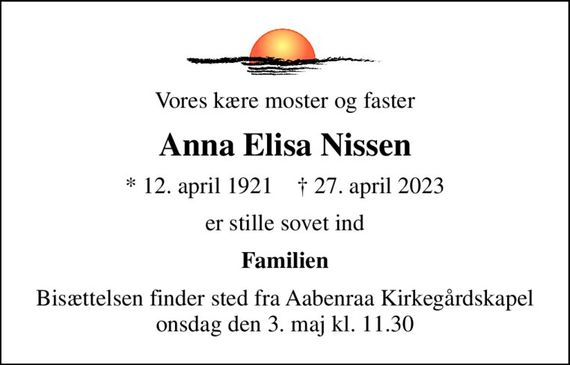 Vores kære moster og faster
Anna Elisa Nissen
* 12. april 1921    &#x271d; 27. april 2023
er stille sovet ind
Familien
Bisættelsen finder sted fra Aabenraa Kirkegårdskapel  onsdag den 3. maj kl. 11.30