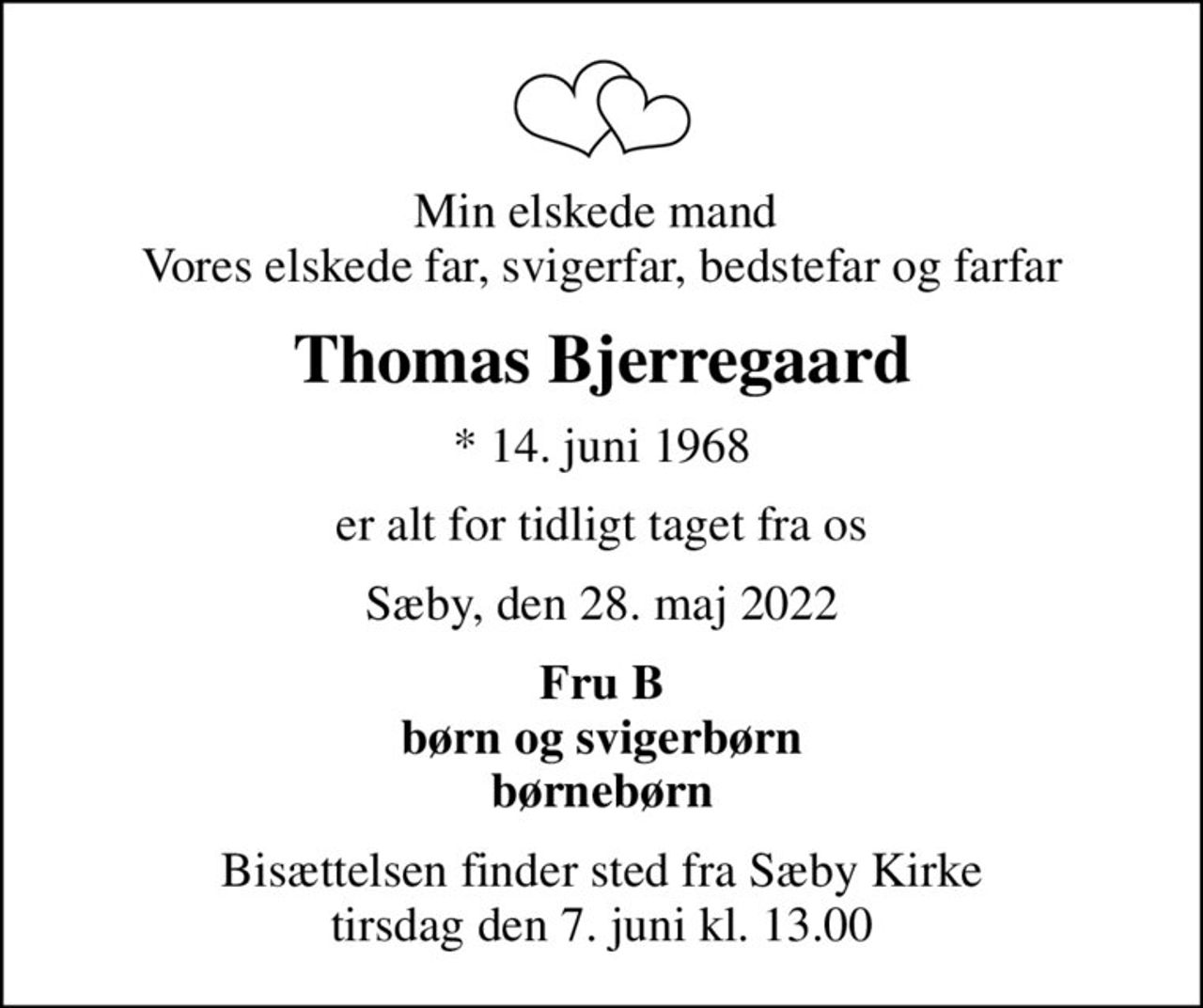 Min elskede mand  Vores elskede far, svigerfar, bedstefar og farfar
Thomas Bjerregaard
* 14. juni 1968
er alt for tidligt taget fra os
Sæby, den 28. maj 2022
Fru B børn og svigerbørn børnebørn
Bisættelsen finder sted fra Sæby Kirke  tirsdag den 7. juni kl. 13.00
