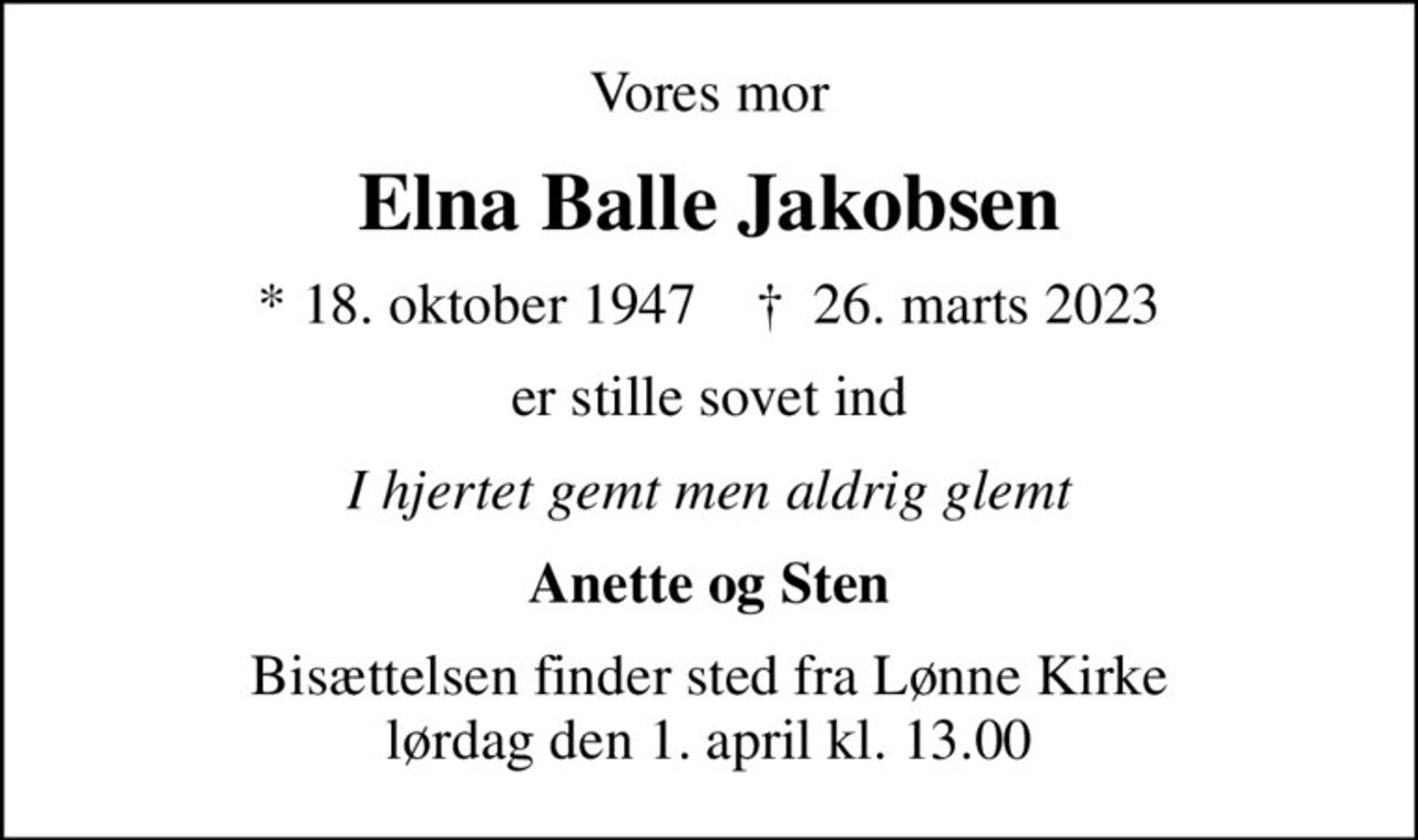Vores mor
Elna Balle Jakobsen
* 18. oktober 1947    ✝ 26. marts 2023
er stille sovet ind
I hjertet gemt men aldrig glemt
Anette og Sten
Bisættelsen finder sted fra Lønne Kirke  lørdag den 1. april kl. 13.00