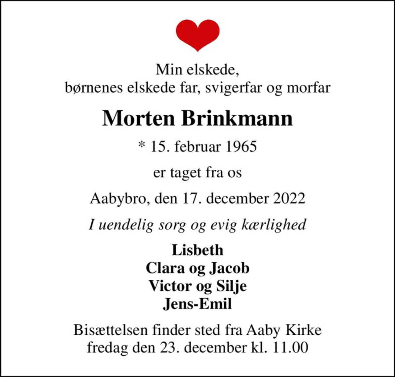 Min elskede, børnenes elskede far, svigerfar og morfar
Morten Brinkmann
* 15. februar 1965
er taget fra os
Aabybro, den 17. december 2022
I uendelig sorg og evig kærlighed
Lisbeth Clara og Jacob Victor og Silje Jens-Emil
Bisættelsen finder sted fra Aaby Kirke  fredag den 23. december kl. 11.00