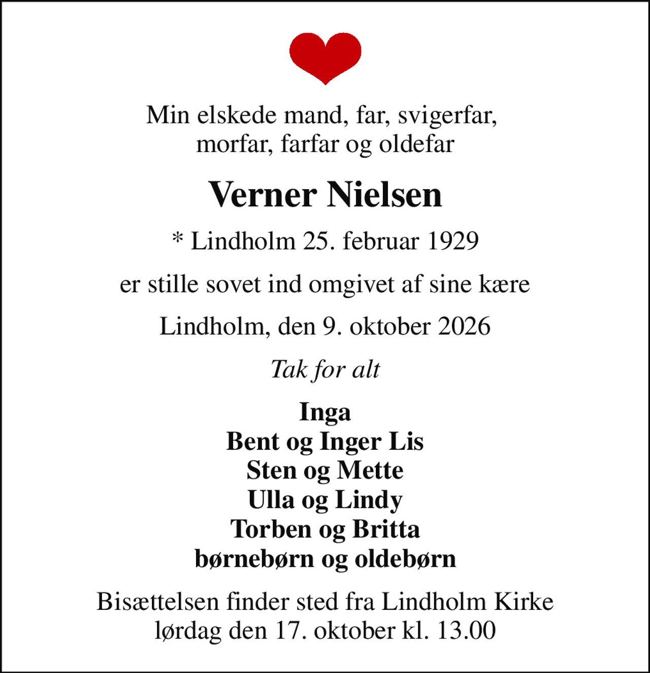 Min elskede mand, far, svigerfar,  morfar, farfar og oldefar
Verner Nielsen
* Lindholm 25. februar 1929
er stille sovet ind omgivet af sine kære
Lindholm, den 9. oktober 2026
Tak for alt
Inga Bent og Inger Lis Sten og Mette Ulla og Lindy Torben og Britta børnebørn og oldebørn
Bisættelsen finder sted fra Lindholm Kirke  lørdag den 17. oktober kl. 13.00
