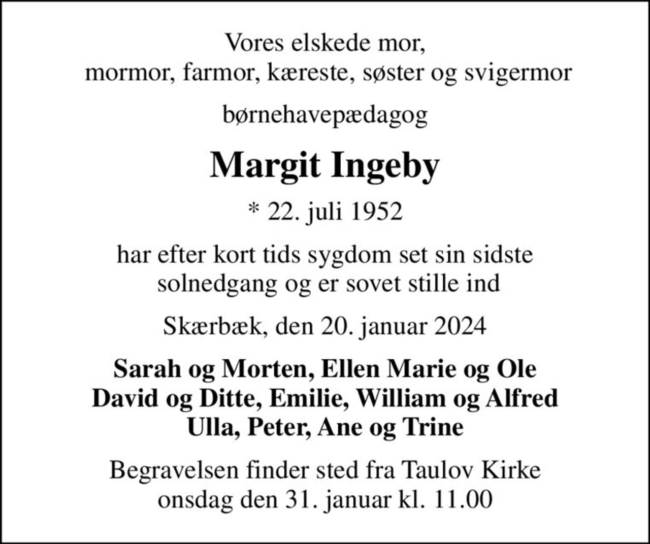 Vores elskede mor,  mormor, farmor, kæreste, søster og svigermor
børnehavepædagog
Margit Ingeby
* 22. juli 1952
har efter kort tids sygdom set sin sidste  solnedgang og er sovet stille ind
Skærbæk, den 20. januar 2024
Sarah og Morten, Ellen Marie og Ole David og Ditte, Emilie, William og Alfred Ulla, Peter, Ane og Trine
Begravelsen finder sted fra Taulov Kirke  onsdag den 31. januar kl. 11.00