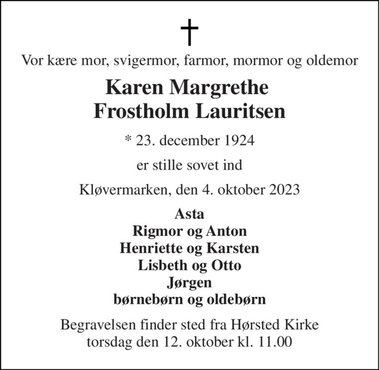 Vor kære mor, svigermor, farmor, mormor og oldemor 
Karen Margrethe  Frostholm Lauritsen 
*​ 23. december 1924 
er stille sovet ind 
Kløvermarken, den 4. oktober 2023 
Asta Rigmor og Anton Henriette og Karsten Lisbeth og Otto Jørgen børnebørn og oldebørn 
Begravelsen​ finder sted fra Hørsted Kirke​ torsdag den 12. oktober​ kl. 11.00