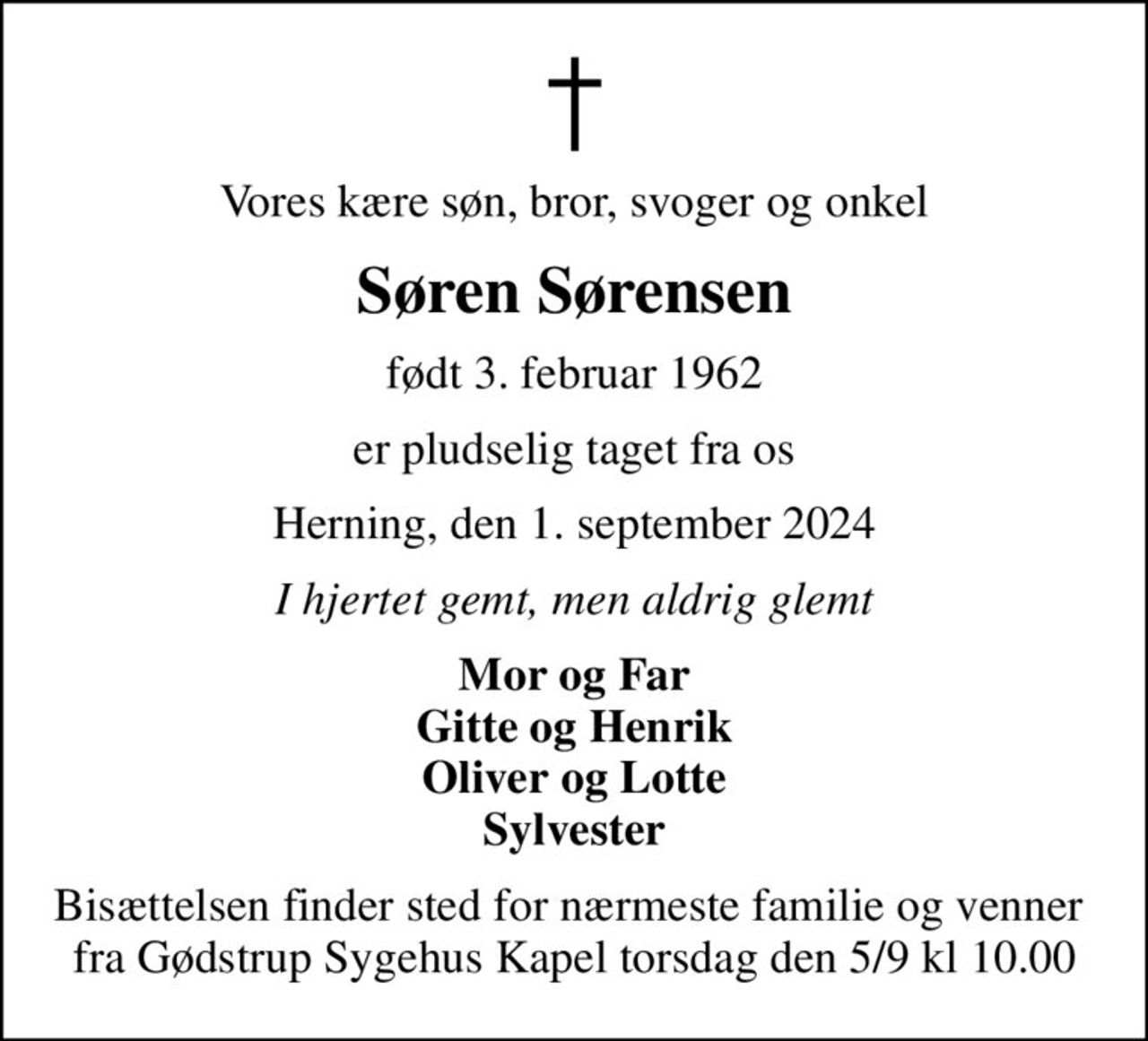 Vores kære søn, bror, svoger og onkel
Søren Sørensen
født 3. februar 1962
er pludselig taget fra os
Herning, den 1. september 2024
I hjertet gemt, men aldrig glemt
Mor og Far Gitte og Henrik Oliver og Lotte Sylvester
Bisættelsen finder sted for nærmeste familie og venner  fra Gødstrup Sygehus Kapel torsdag den 5/9 kl 10.00