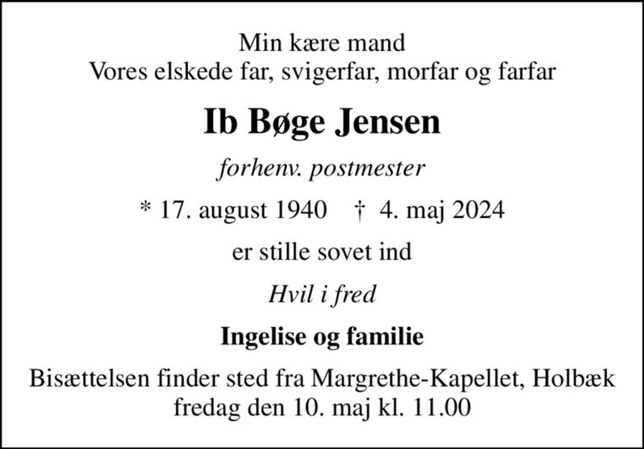 Min kære mand Vores elskede far, svigerfar, morfar og farfar
Ib Bøge Jensen
forhenv. postmester
* 17. august 1940    ✝ 4. maj 2024
er stille sovet ind
Hvil i fred
Ingelise og familie
Bisættelsen finder sted fra Margrethe-Kapellet, Holbæk  fredag den 10. maj kl. 11.00