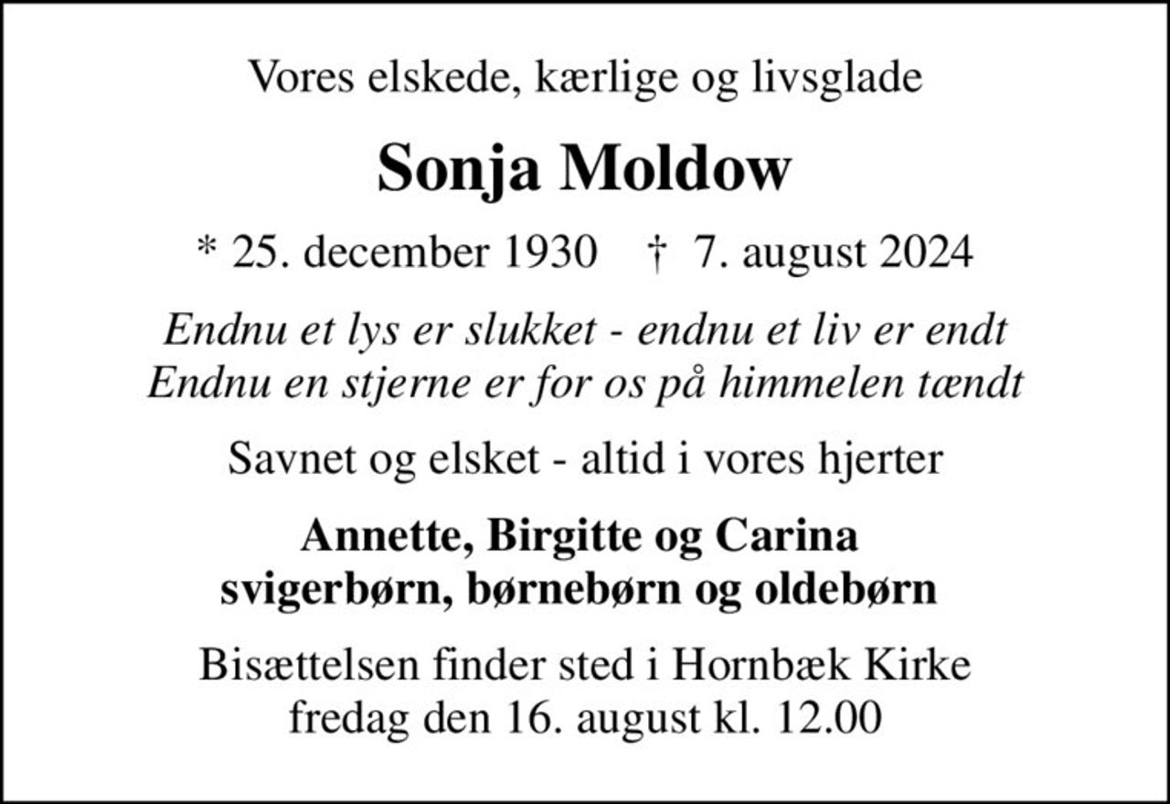 Vores elskede, kærlige og livsglade
Sonja Moldow
* 25. december 1930    ✝ 7. august 2024
Endnu et lys er slukket - endnu et liv er endt Endnu en stjerne er for os på himmelen tændt
Savnet og elsket - altid i vores hjerter
Annette, Birgitte og Carina  svigerbørn, børnebørn og oldebørn 
Bisættelsen finder sted i Hornbæk Kirke  fredag den 16. august kl. 12.00