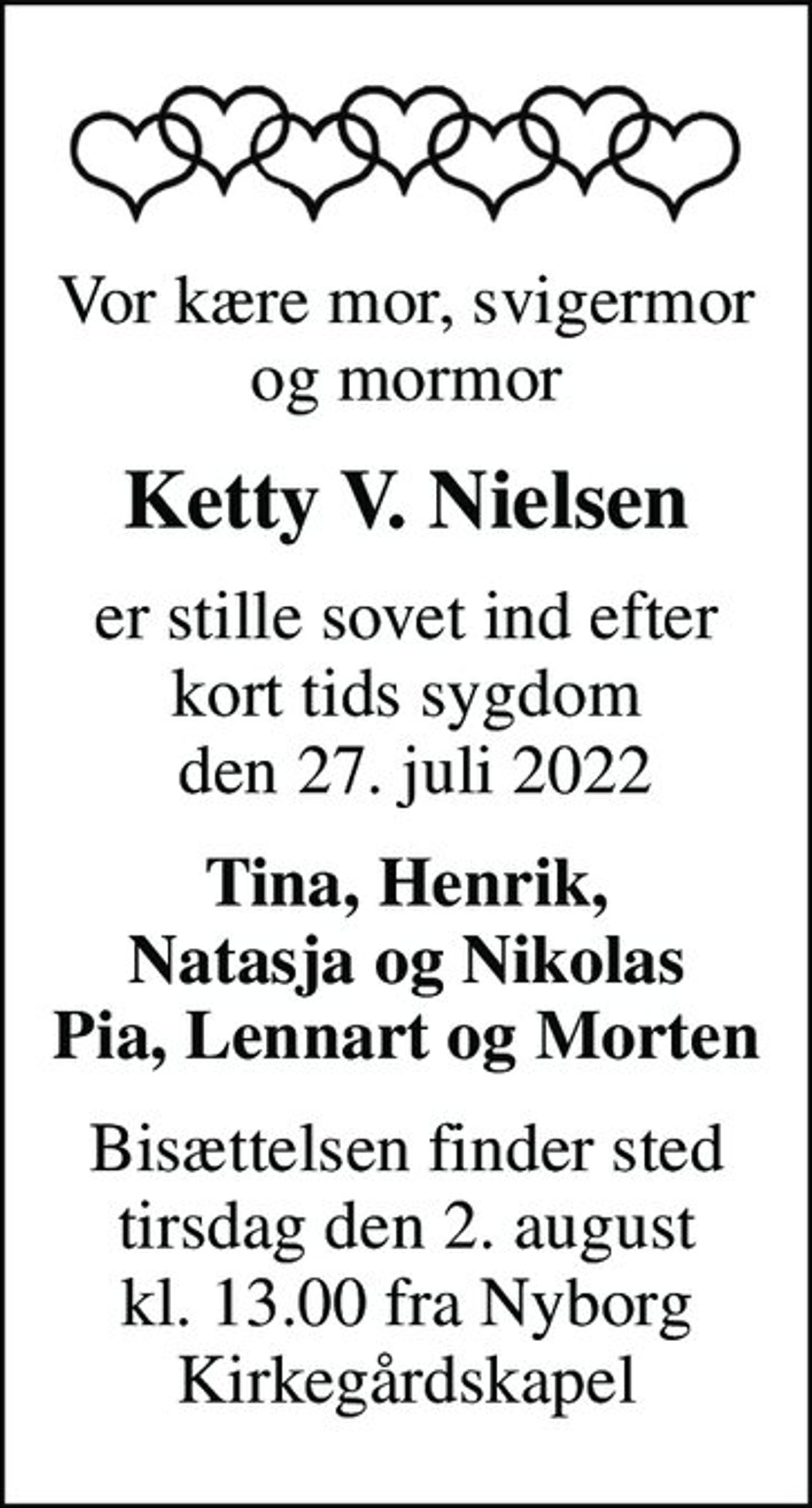 Vor kære mor, svigermor og mormor
Ketty V. Nielsen
er stille sovet ind efter kort tids sygdom  den 27. juli 2022
Tina, Henrik, Natasja og Nikolas Pia, Lennart og Morten
Bisættelsen finder sted tirsdag den 2. august kl. 13.00 fra Nyborg Kirkegårdskapel