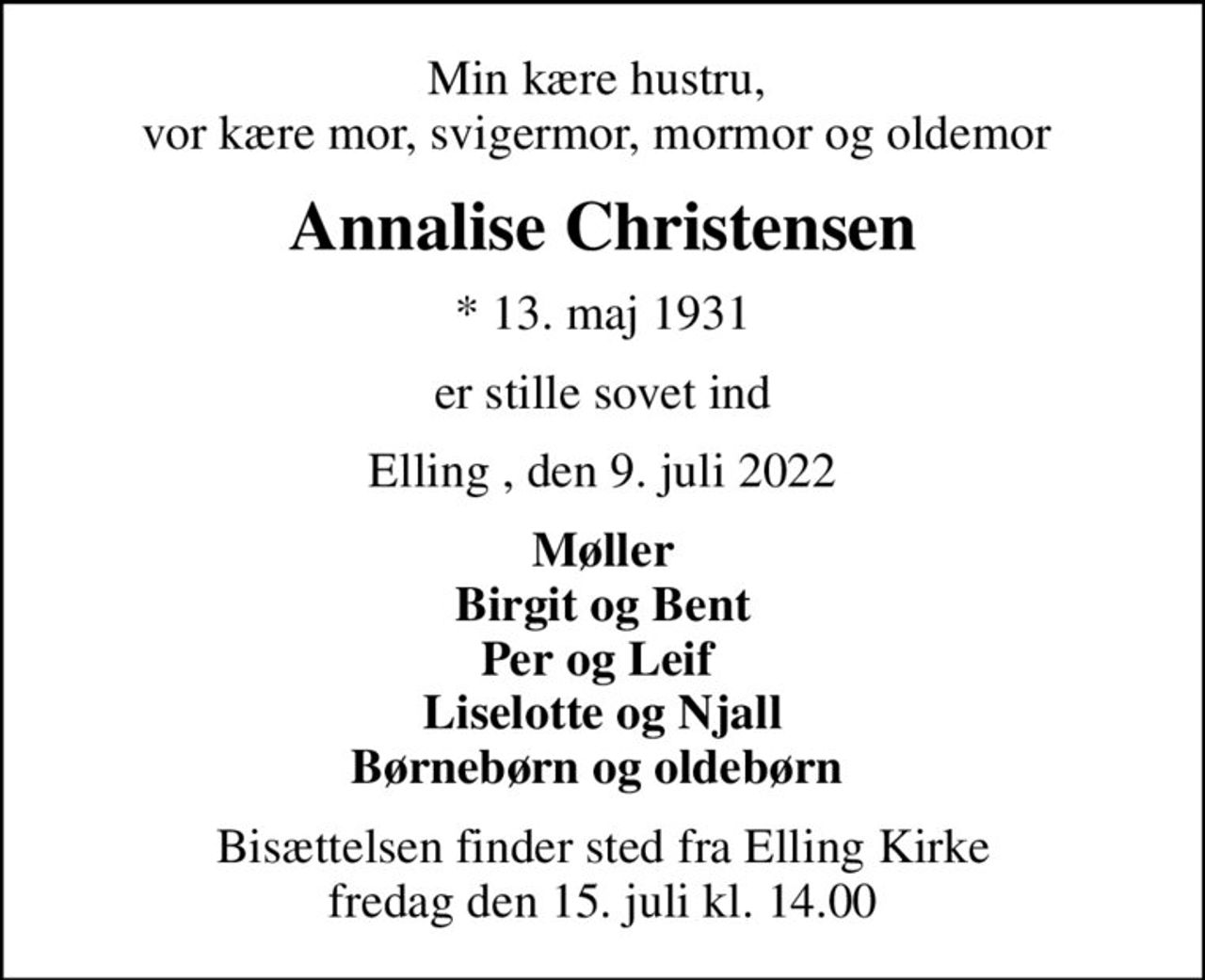 Min kære hustru,  vor kære mor, svigermor, mormor og oldemor 
Annalise Christensen
* 13. maj 1931
er stille sovet ind
Elling , den 9. juli 2022
Møller Birgit og Bent Per og Leif  Liselotte og Njall Børnebørn og oldebørn 
Bisættelsen finder sted fra Elling Kirke  fredag den 15. juli kl. 14.00