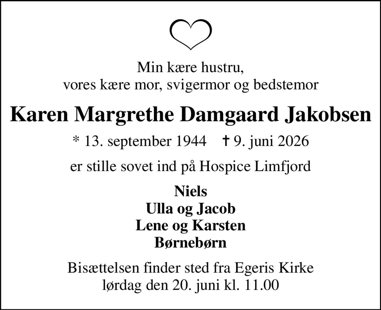 Min kære hustru, vores kære mor, svigermor og bedstemor
Karen Margrethe Damgaard Jakobsen
* 13. september 1944    ✝ 9. juni 2026
er stille sovet ind på Hospice Limfjord
Niels Ulla og Jacob Lene og Karsten Børnebørn
Bisættelsen finder sted fra Egeris Kirke  lørdag den 20. juni kl. 11.00