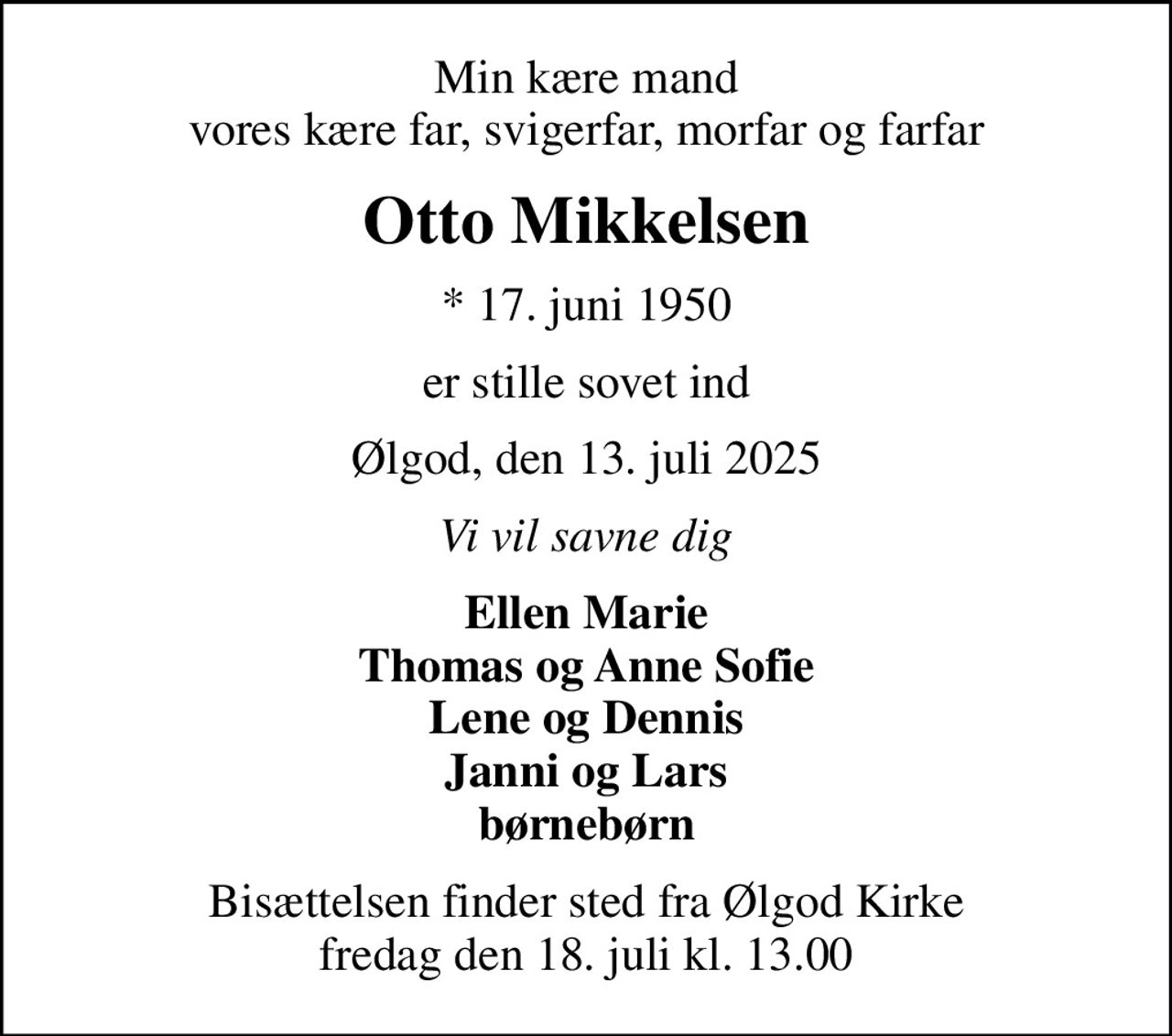 Min kære mand vores kære far, svigerfar, morfar og farfar
Otto Mikkelsen
* 17. juni 1950
er stille sovet ind
Ølgod, den 13. juli 2025
Vi vil savne dig
Ellen Marie Thomas og Anne Sofie Lene og Dennis Janni og Lars børnebørn
Bisættelsen finder sted fra Ølgod Kirke  fredag den 18. juli kl. 13.00
