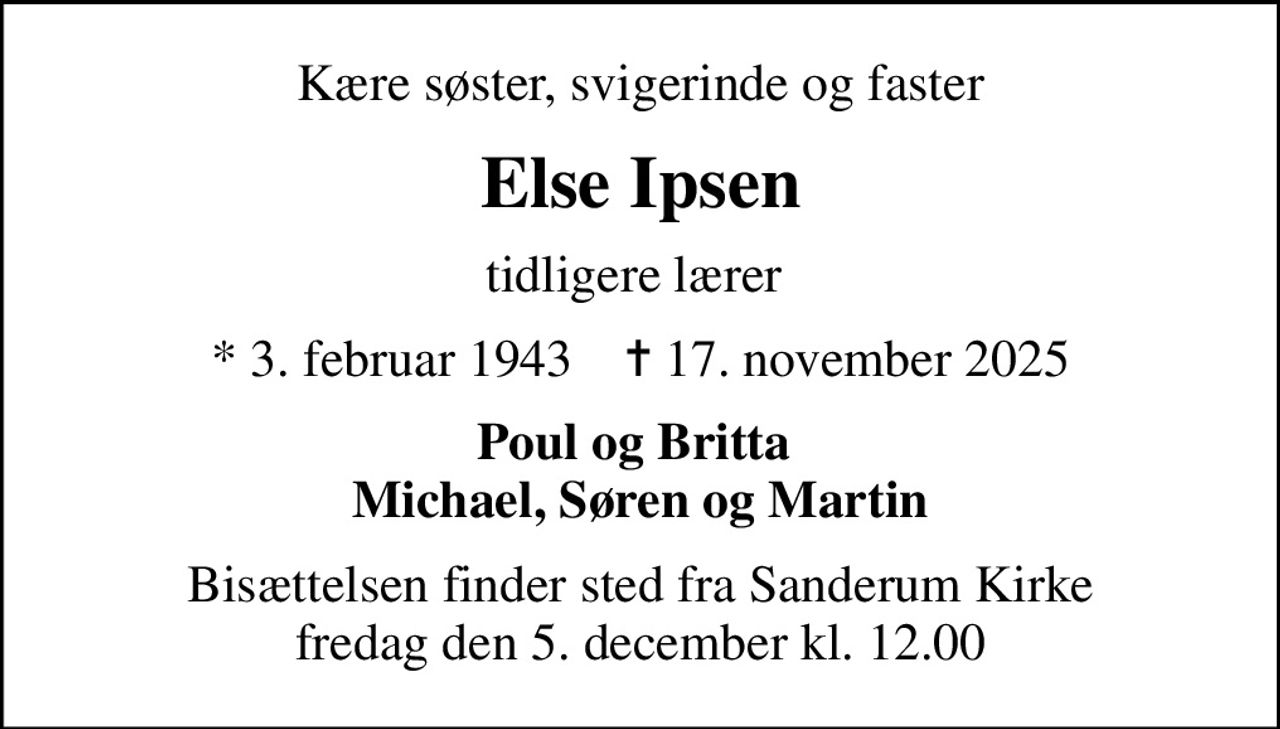 Kære søster, svigerinde og faster
Else Ipsen
tidligere lærer 
* 3. februar 1943    ✝ 17. november 2025
Poul og Britta  Michael, Søren og Martin
Bisættelsen finder sted fra Sanderum Kirke  fredag den 5. december kl. 12.00