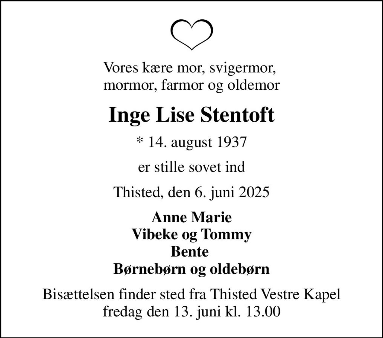 Vores kære mor, svigermor,  mormor, farmor og oldemor
Inge Lise Stentoft
* 14. august 1937
er stille sovet ind
Thisted, den 6. juni 2025
Anne Marie Vibeke og Tommy Bente  Børnebørn og oldebørn
Bisættelsen finder sted fra Thisted Vestre Kapel  fredag den 13. juni kl. 13.00