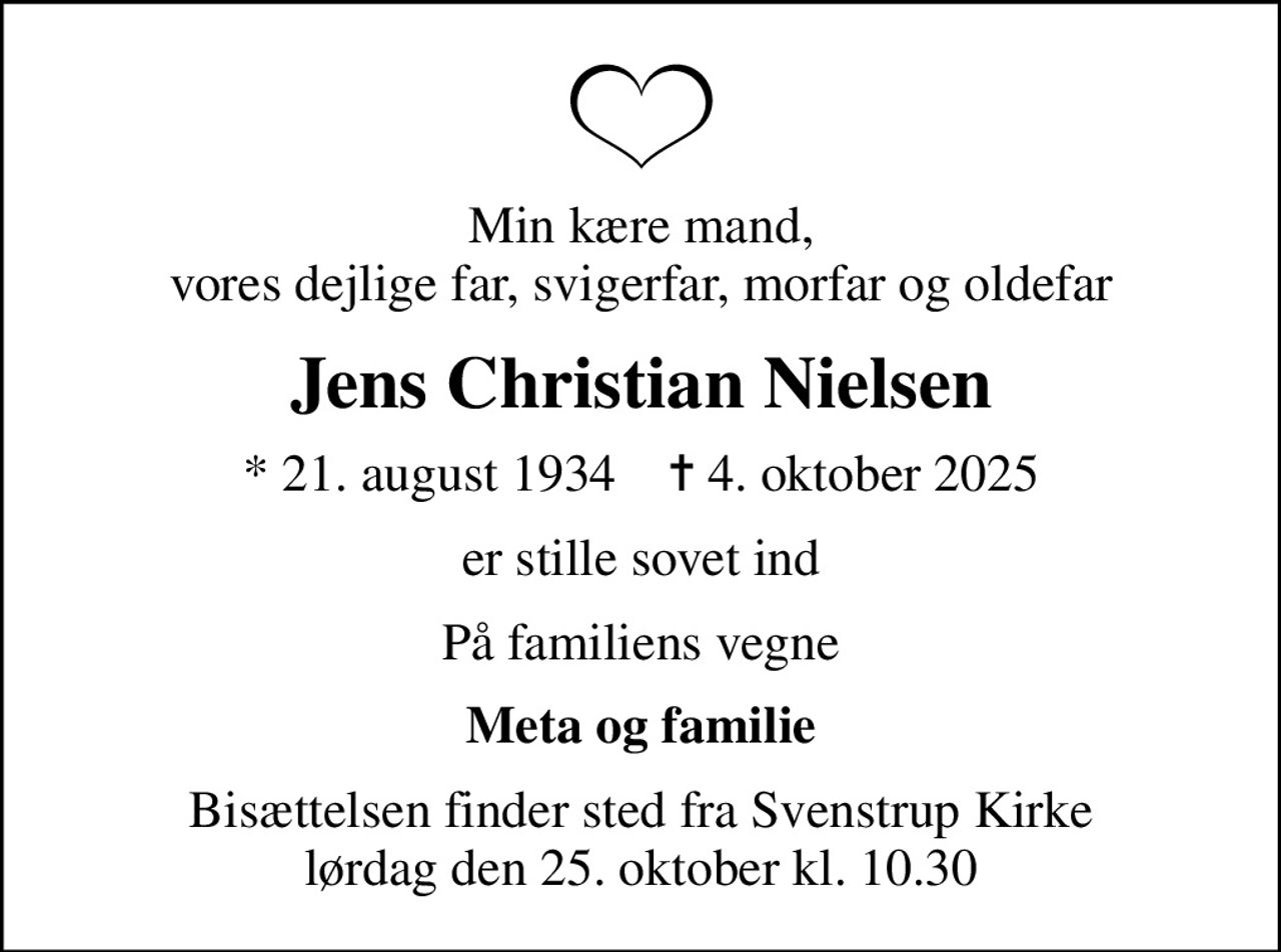 Min kære mand, vores dejlige far, svigerfar, morfar og oldefar
Jens Christian Nielsen
* 21. august 1934    ✝ 4. oktober 2025
er stille sovet ind
På familiens vegne
Meta og familie
Bisættelsen finder sted fra Svenstrup Kirke  lørdag den 25. oktober kl. 10.30