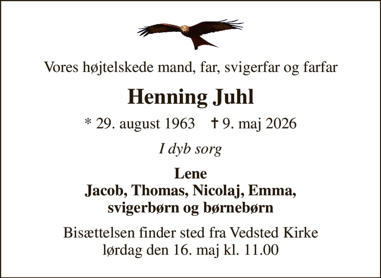 Vores højtelskede mand, far, svigerfar og farfar
Henning Juhl
* 29. august 1963    ✝ 9. maj 2026
I dyb sorg
Lene Jacob, Thomas, Nicolaj, Emma, svigerbørn og børnebørn
Bisættelsen finder sted fra Vedsted Kirke  lørdag den 16. maj kl. 11.00