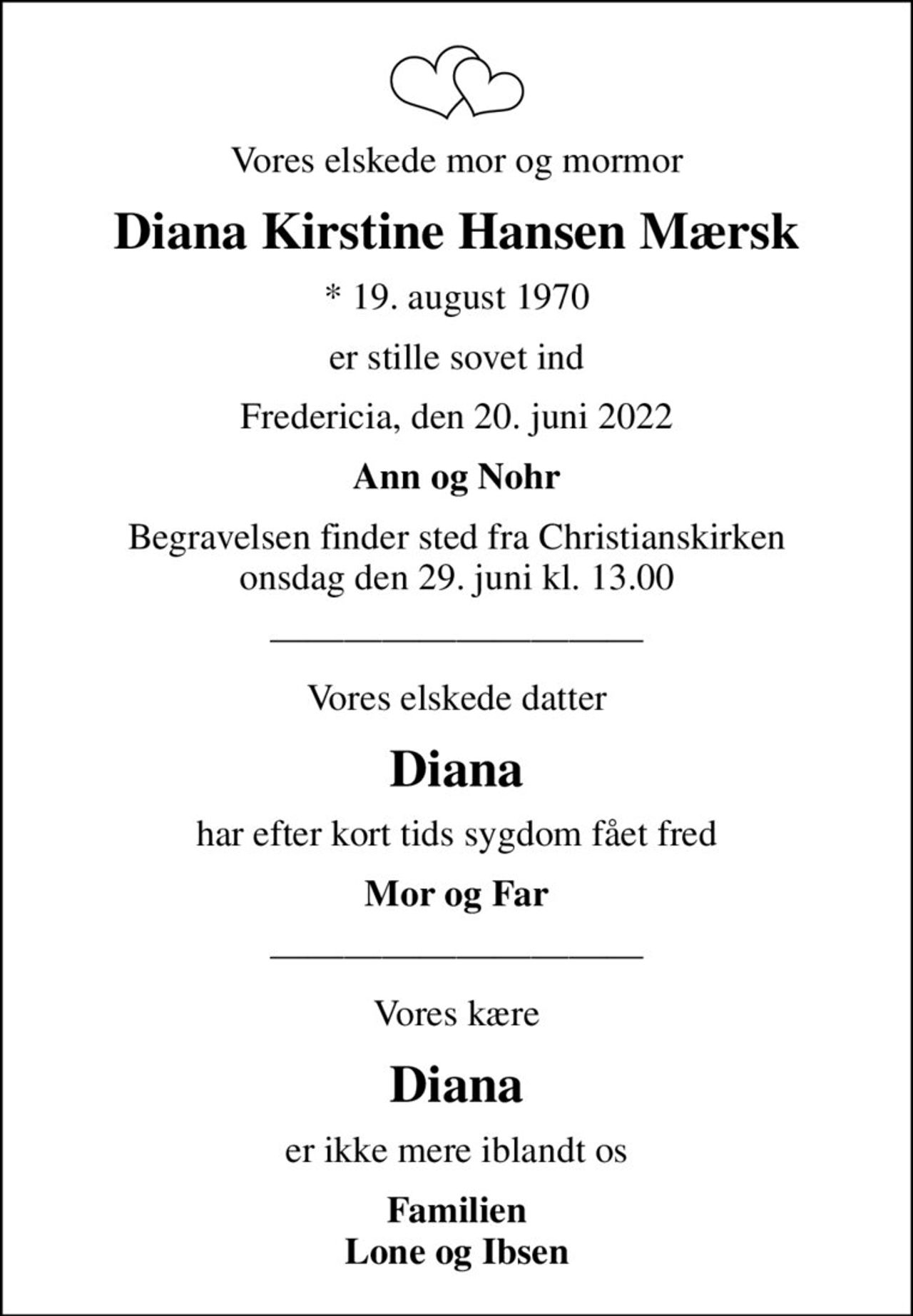 Vores elskede mor og mormor
Diana Kirstine Hansen Mærsk
* 19. august 1970
er stille sovet ind
Fredericia, den 20. juni 2022
Ann og Nohr
Begravelsen finder sted fra Christianskirken  onsdag den 29. juni kl. 13.00 
Vores elskede datter
Diana
har efter kort tids sygdom fået fred
Mor og Far
Vores kære
Diana
er ikke mere iblandt os
Familien Lone og Ibsen