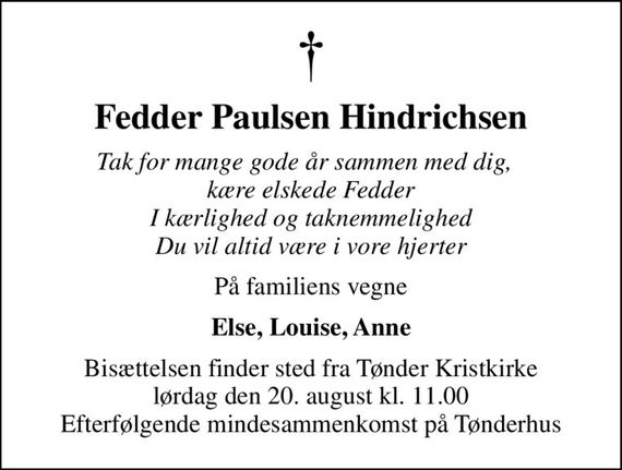 Fedder Paulsen Hindrichsen
Tak for mange gode år sammen med dig,   kære elskede Fedder I kærlighed og taknemmelighed Du vil altid være i vore hjerter
På familiens vegne
Else, Louise, Anne
Bisættelsen finder sted fra Tønder Kristkirke  lørdag den 20. august kl. 11.00  Efterfølgende mindesammenkomst på Tønderhus