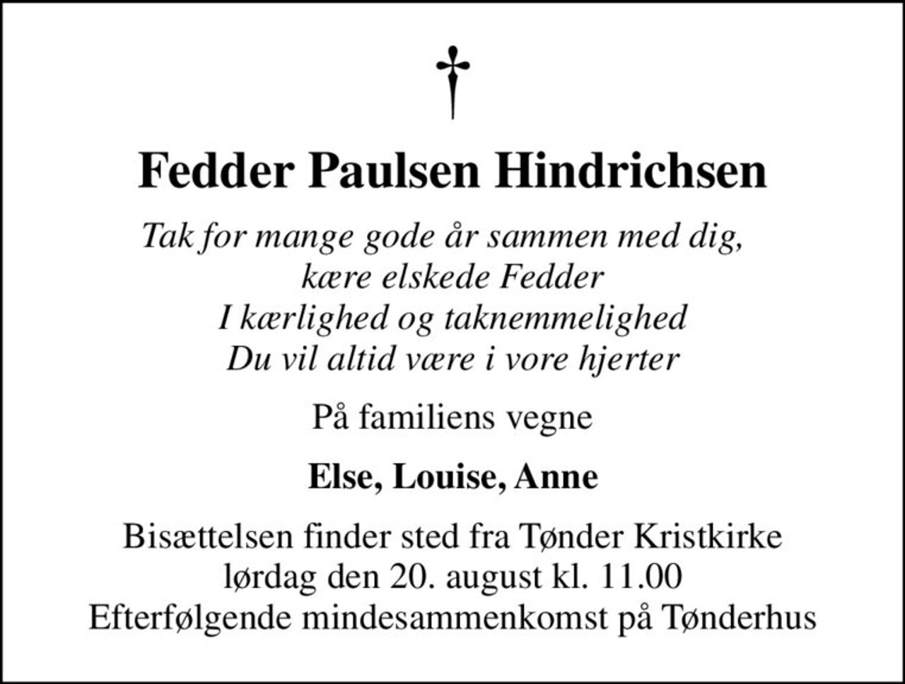 Fedder Paulsen Hindrichsen
Tak for mange gode år sammen med dig,   kære elskede Fedder I kærlighed og taknemmelighed Du vil altid være i vore hjerter
På familiens vegne
Else, Louise, Anne
Bisættelsen finder sted fra Tønder Kristkirke  lørdag den 20. august kl. 11.00  Efterfølgende mindesammenkomst på Tønderhus