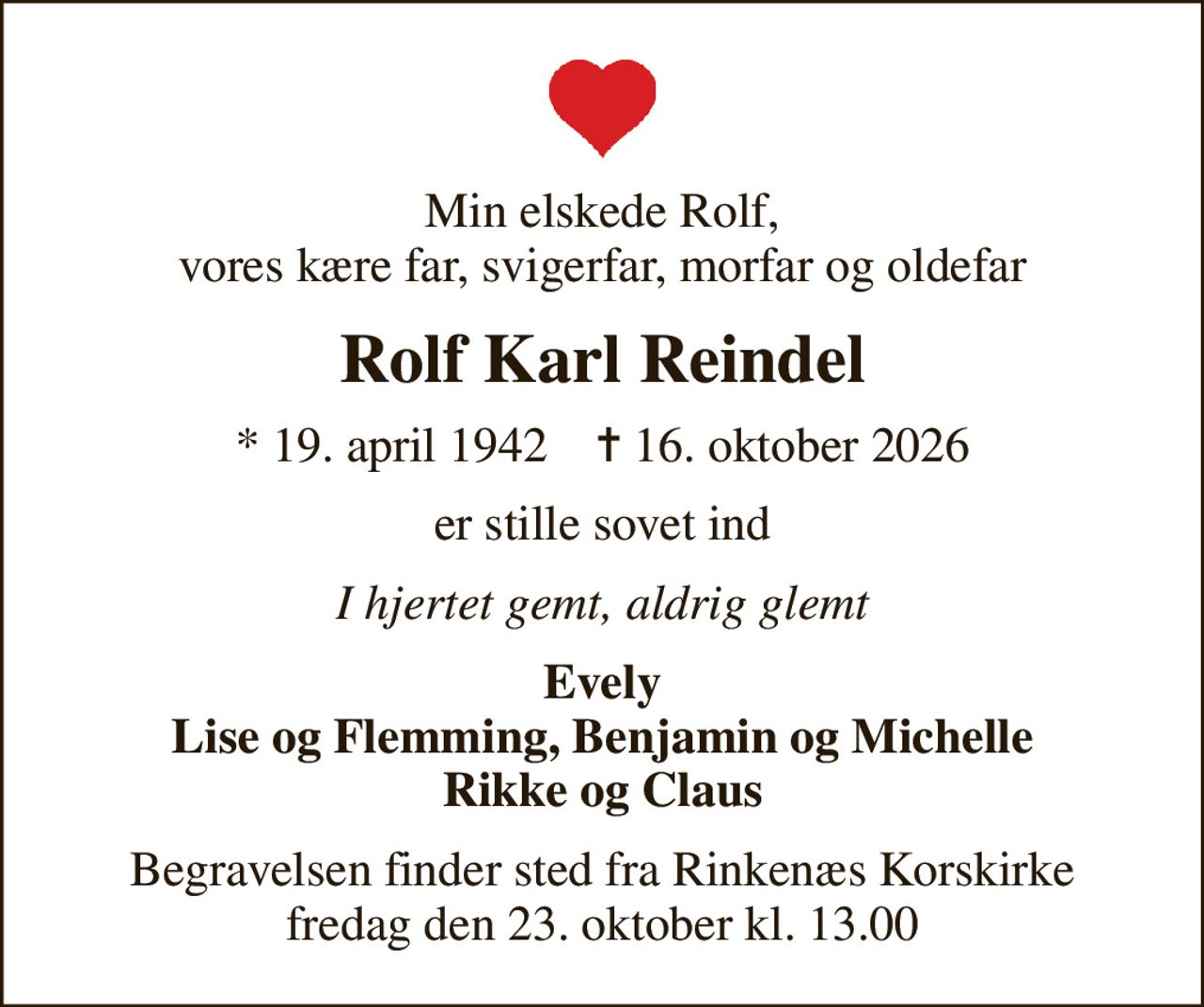 Min elskede Rolf, vores kære far, svigerfar, morfar og oldefar
Rolf Karl Reindel
* 19. april 1942    ✝ 16. oktober 2026
er stille sovet ind
I hjertet gemt, aldrig glemt
Evely Lise og Flemming, Benjamin og Michelle Rikke og Claus
Begravelsen finder sted fra Rinkenæs Korskirke  fredag den 23. oktober kl. 13.00