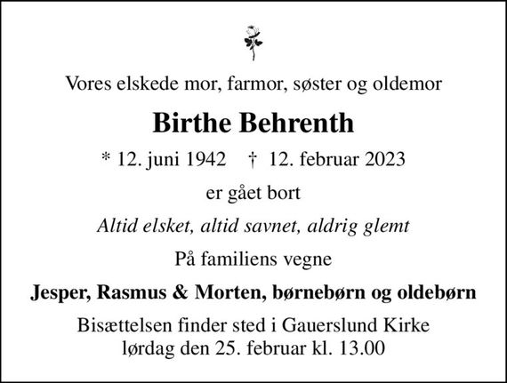 Vores elskede mor, farmor, søster og oldemor
Birthe Behrenth
* 12. juni 1942    &#x271d; 12. februar 2023
er gået bort
Altid elsket, altid savnet, aldrig glemt
På familiens vegne
Jesper, Rasmus & Morten, børnebørn og oldebørn
Bisættelsen finder sted i Gauerslund Kirke  lørdag den 25. februar kl. 13.00