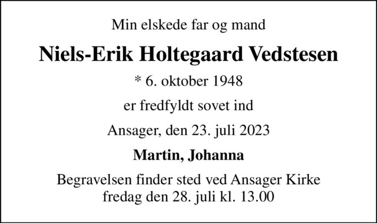 Min elskede far og mand
Niels-Erik Holtegaard Vedstesen
* 6. oktober 1948
er fredfyldt sovet ind
Ansager, den 23. juli 2023
Martin, Johanna
Begravelsen finder sted ved Ansager Kirke  fredag den 28. juli kl. 13.00