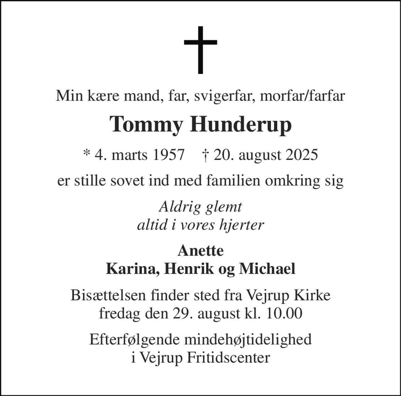 Min kære mand, far, svigerfar, morfar/farfar 
Tommy Hunderup 
* 4. marts 1957    † 20. august 2025 
er stille sovet ind med familien omkring sig 
Aldrig glemt altid i vores hjerter 
Anette Karina, Henrik og Michael 
Bisættelsen finder sted fra Vejrup Kirke fredag den 29. august kl. 10.00 
Efterfølgende mindehøjtidelighed i Vejrup Fritidscenter
