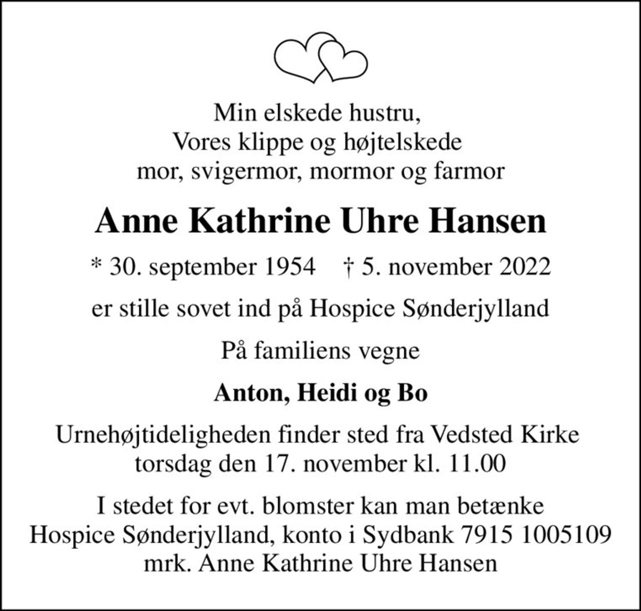 Min elskede hustru,  Vores klippe og højtelskede  mor, svigermor, mormor og farmor
Anne Kathrine Uhre Hansen
* 30. september 1954    ✝ 5. november 2022
er stille sovet ind på Hospice Sønderjylland
På familiens vegne
Anton, Heidi og Bo
Urnehøjtideligheden finder sted fra Vedsted Kirke  torsdag den 17. november kl. 11.00
I stedet for evt. blomster kan man betænke
					Hospice Sønderjylland konto79151005109mrk. Anne Kathrine Uhre
					Hansen