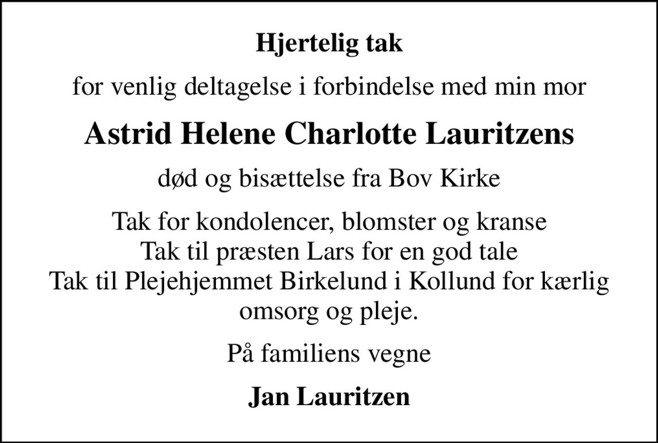 Hjertelig tak
for venlig deltagelse i forbindelse med min mor
Astrid Helene Charlotte Lauritzens
død og bisættelse fra Bov Kirke
Tak for kondolencer, blomster og kranse Tak til præsten Lars for en god tale Tak til Plejehjemmet Birkelund i Kollund for kærlig omsorg og pleje.
På familiens vegne
Jan Lauritzen