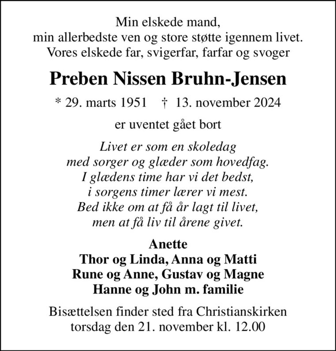 Min elskede mand, min allerbedste ven og store støtte igennem livet. Vores elskede far, svigerfar, farfar og svoger
Preben Nissen Bruhn-Jensen
* 29. marts 1951    ✝ 13. november 2024
er uventet gået bort
Livet er som en skoledag med sorger og glæder som hovedfag. I glædens time har vi det bedst, i sorgens timer lærer vi mest. Bed ikke om at få år lagt til livet, men at få liv til årene givet.
Anette Thor og Linda, Anna og Matti Rune og Anne, Gustav og Magne Hanne og John m. familie
Bisættelsen finder sted fra Christianskirken  torsdag den 21. november kl. 12.00