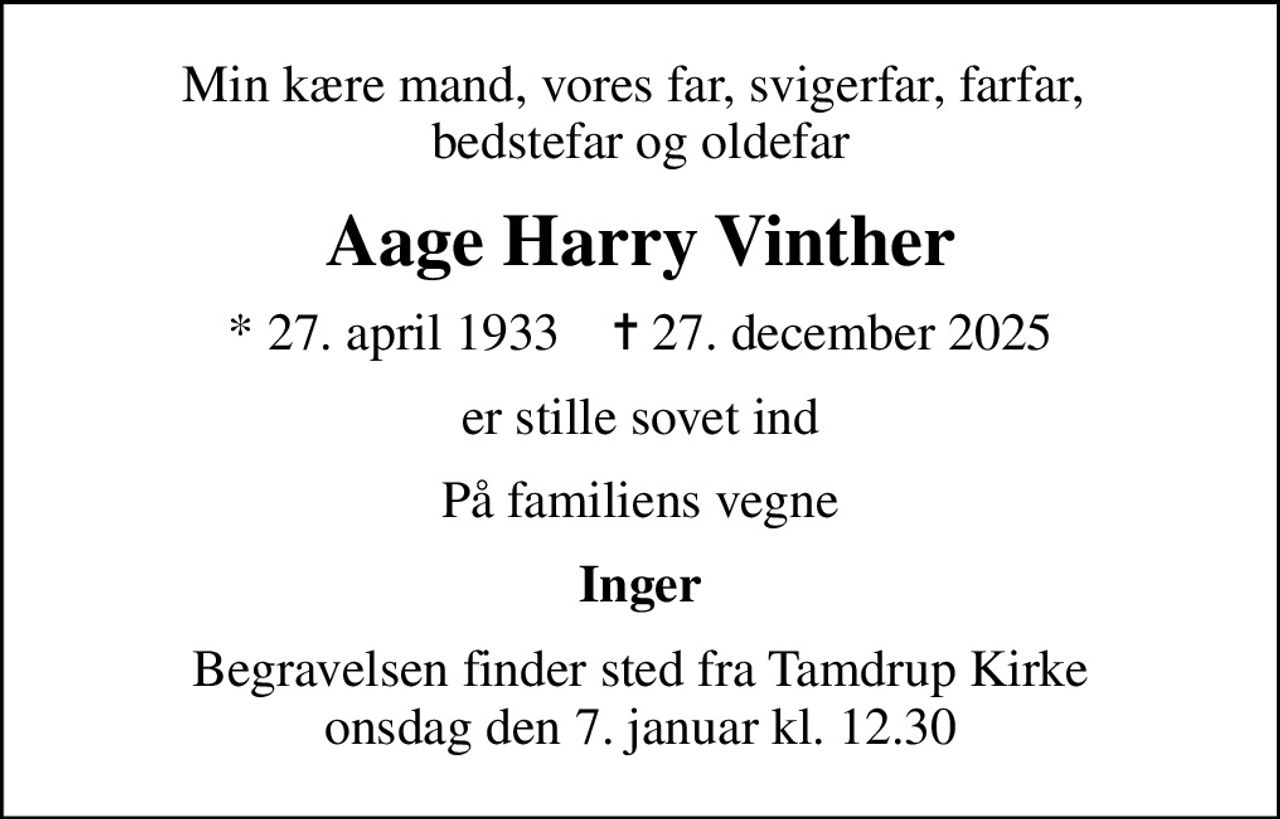 Min kære mand, vores far, svigerfar, farfar,  bedstefar og oldefar
Aage Harry Vinther
* 27. april 1933    ✝ 27. december 2025
er stille sovet ind
På familiens vegne
Inger
Begravelsen finder sted fra Tamdrup Kirke  onsdag den 7. januar kl. 12.30
